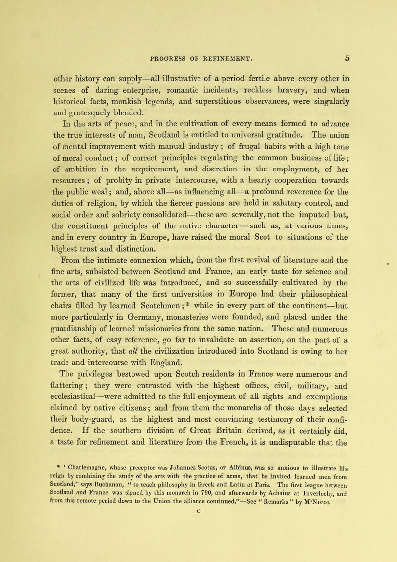 other history can supply—a11 illustrative of a period fertile above every other in scenes of daring enterprise, romantic incidents, reckless bravery, and when historical facts, monkish legends, and superstitious observances, were singularly and grotesquely blended. In the arts of peace, and in the cultivation of every means formed to advance the true interests of man, Scotland is entitled to universal gratitude. The union of mental improvement with manual industry ; of frugal habits with a high tone of moral conduct; of correct principles regulating the common business of life; of ambition in the acquirement, and discretion in the employment, of her resources ; of probity in private intercourse, with a hearty cooperation towards the public weal; and, above all—as influencing all—a profound reverence for the duties of religion, by which the fiercer passions are held in salutary control, and social order and sobriety consolidated—these are severally, not the imputed but, the constituent principles of the native character—such as, at various times, and in every country in Europe, have raised the moral Scot to situations of the highest trust and distinction. Erom the intimate connexion which, from the first revival of literature and the fine arts, subsisted between Scotland and France, an early taste for science and the arts of civilized life was introduced, and so successfully cultivated by the former, that many of the first universities in Europe had their philosophical chairs filled by learned Scotchmen ; * while in every part of the continent—but more particularly in Germany, monasteries were founded, and placed under the guardianship of learned missionaries from the same nation. These and numerous other facts, of easy reference, go far to invalidate an assertion, on the part of a great authority, that all the civilization introduced into Scotland is owing to her trade and intercourse with England. The privileges bestowed upon Scotch residents in France were numerous and flattering; they were entrusted with the highest offices, civil, military, and ecclesiastical—were admitted to the full enjoyment of all rights and exemptions claimed by native citizens; and from them the monarchs of those days selected their body-guard, as the highest and most convincing testimony of their confi- dence. If the southern division of Great Britain derived, as it certainly did, a taste for refinement and literature from the French, it is undisputable that the * “Charlemagne, whose preceptor was Johannes Scotus, or Albinus, was so anxious to illustrate his reign by combining the study of the arts with the practice of arms, that he invited learned men from Scotland,” says Buchanan, “ to teach philosophy in Greek and Latin at Paris. The first league between Scotland and France was signed by this monarch in 790, and afterwards by Achaius at Inverlochy, and from this remote period down to the Union the alliance continued.”—See “ Remarks” by M‘Nicol. C