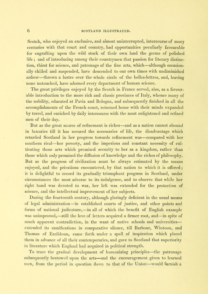Scotch, who enjoyed an exclusive, and almost uninterrupted, intercourse of many centuries with that court and country, had opportunities peculiarly favourable for engrafting upon the wild stock of their own land the germs of polished life ; and of introducing among their countrymen that passion for literary distinc- tion, thirst for science, and patronage of the fine arts, which—although occasion- ally chilled and suspended, have descended to our own times with undiminished ardour—thrown a lustre over the whole circle of the belles-lettres, and, leaving none untouched, have adorned every department of human science. The great privileges enjoyed by the Scotch in France served, also, as a favour- able introduction to the more rich and classic provinces of Italy, whence many of the nobility, educated at Pavia and Bologna, and subsequently finished in all the accomplishments of the French court, returned home with their minds expanded by travel, and enriched by daily intercourse with the most enlightened and refined men of their day. But as the great source of refinement is riches—and as a nation cannot abound in luxuries till it has secured the necessaries of life, the disadvantage which retarded Scotland in her progress towards refinement was—compared with her southern rival—her poverty, and the imperious and constant necessity of cul- tivating those arts which promised security to her as a kingdom, rather than those which only promised the diffusion of knowledge and the riches of philosophy. But as the progress of civilization must be always estimated by the means enjoyed, and the privations encountered, by that nation to which it is offered; it is delightful to record its gradually triumphant progress in Scotland, under circumstances the most adverse to its indulgence, and to observe that while her right hand was devoted to war, her left was extended for the protection of science, and the intellectual improvement of her subjects. During the fourteenth century, although glaringly deficient in the usual means of legal administration—-in established courts of justice, and other points and forms of national judicature,—in all of which the benefit of English example was unimproved,—still the love of letters acquired a firmer root, and—in spite of much apparent contradiction, in the want of native schools and universities— extended its ramifications in comparative silence, till Barbour, Wintoun, and Thomas of Ercildoun, came forth under a spell of inspiration which placed them in advance of all their contemporaries, and gave to Scotland that superiority in literature which England had acquired in political strength. To trace the gradual development of humanizing principles—the patronage subsequently bestowed upon the arts—and the encouragement given to learned men, from the period in question down to that of the Union—would furnish a