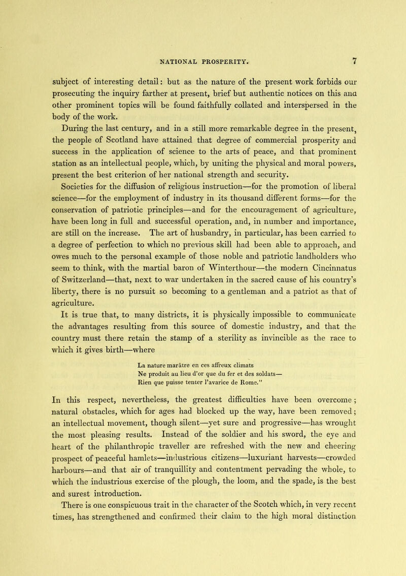 subject of interesting detail: but as the nature of the present work forbids our prosecuting the inquiry farther at present, brief but authentic notices on this ana other prominent topics will be found faithfully collated and interspersed in the body of the work. During the last century, and in a still more remarkable degree in the present, the people of Scotland have attained that degree of commercial prosperity and success in the application of science to the arts of peace, and that prominent station as an intellectual people, which, by uniting the physical and moral powers, present the best criterion of her national strength and security. Societies for the diffusion of religious instruction—for the promotion of liberal science—for the employment of industry in its thousand different forms—for the conservation of patriotic principles—and for the encouragement of agriculture, have been long in full and successful operation, and, in number and importance, are still on the increase. The art of husbandry, in particular, has been carried to a degree of perfection to which no previous skill had been able to approach, and owes much to the personal example of those noble and patriotic landholders who seem to think, with the martial baron of Winterthour—the modern Cincinnatus of Switzerland—that, next to war undertaken in the sacred cause of his country’s liberty, there is no pursuit so becoming to a gentleman and a patriot as that of agriculture. It is true that, to many districts, it is physically impossible to communicate the advantages resulting from this source of domestic industry, and that the country must there retain the stamp of a sterility as invincible as the race to which it gives birth—where La nature maratre en ces affreux climats Ne produit au lieu d’or que du fer et des soldats— Rien que puisse tenter 1’avarice de Rome.” In this respect, nevertheless, the greatest difficulties have been overcome; natural obstacles, which for ages had blocked up the way, have been removed; an intellectual movement, though silent—yet sure and progressive—has wrought the most pleasing results. Instead of the soldier and his sword, the eye and heart of the philanthropic traveller are refreshed with the new and cheering prospect of peaceful hamlets—industrious citizens—luxuriant harvests—crowded harbours—and that air of tranquillity and contentment pervading the whole, to which the industrious exercise of the plough, the loom, and the spade, is the best and surest introduction. There is one conspicuous trait in the character of the Scotch which, in very recent times, has strengthened and confirmed their claim to the high moral distinction