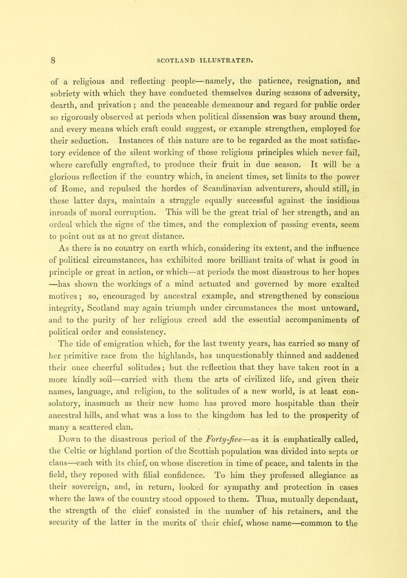 of a religious and reflecting people—namely, the patience, resignation, and sobriety with which they have conducted themselves during seasons of adversity, dearth, and privation ; and the peaceable demeanour and regard for public order so rigorously observed at periods when political dissension was busy around them, and every means which craft could suggest, or example strengthen, employed for their seduction. Instances of this nature are to be regarded as the most satisfac- tory evidence of the silent working of those religious principles which never fail, where carefully engrafted, to produce their fruit in due season. It will be a glorious reflection if the country which, in ancient times, set limits to the power of Rome, and repulsed the hordes of Scandinavian adventurers, should still, in these latter days, maintain a struggle equally successful against the insidious inroads of moral corruption. This will be the great trial of her strength, and an ordeal which the signs of the times, and the complexion of passing events, seem to point out as at no great distance. As there is no country on earth which, considering its extent, and the influence of political circumstances, has exhibited more brilliant traits of what is good in principle or great in action, or which—at periods the most disastrous to her hopes —has shown the workings of a mind actuated and governed by more exalted motives ; so, encouraged by ancestral example, and strengthened by conscious integrity, Scotland may again triumph under circumstances the most untoward, and to the purity of her religious creed add the essential accompaniments of political order and consistency. The tide of emigration which, for the last twenty years, has carried so many of her primitive race from the highlands, has unquestionably thinned and saddened their once cheerful solitudes; but the reflection that they have taken root in a more kindly soil—carried with them the arts of civilized life, and given their names, language, and religion, to the solitudes of a new world, is at least con- solatory, inasmuch as their new home has proved more hospitable than their ancestral hills, and what was a loss to the kingdom has led to the prosperity of many a scattered clan. Dowm to the disastrous period of the Forty-Jive—as it is emphatically called, the Celtic or highland portion of the Scottish population was divided into septs or clans—each with its chief, on whose discretion in time of peace, and talents in the field, they reposed with filial confidence. To him they professed allegiance as their sovereign, and, in return, looked for sympathy and protection in cases where the laws of the country stood opposed to them. Thus, mutually dependant, the strength of the chief consisted in the number of his retainers, and the security of the latter in the merits of their chief, whose name—common to the