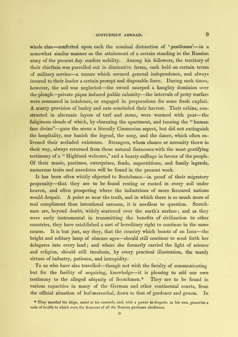 whole clan—conferred upon each the nominal distinction of ‘gentleman—in a somewhat similar manner as the attainment of a certain standing in the Russian army of the present day confers nobility. Among his followers, the territory of their chieftain was parcelled out in diminutive farms, each held on certain terms of military service—a tenure which secured general independence, and always insured to their leader a certain prompt and disposable force. During such times, however, the soil was neglected—the sword usurped a haughty dominion over the plough—private pique induced public calamity—the intervals of petty warfare were consumed in indolence, or engaged in preparations for some fresh exploit. A scanty provision of barley and oats concluded their harvest. Their cabins, con- structed in alternate layers of turf and stone, were warmed with peat—the fuliginous clouds of which, by obscuring the apartment, and tanning the “ human face divine”—gave the scene a literally Cimmerian aspect, but did not extinguish the hospitality, nor banish the legend, the song, and the dance, which often en- livened their secluded existence. Strangers, whom chance or necessity threw in their way, always returned from these natural fastnesses with the most gratifying testimony of a “ Highland welcome,” and a hearty suffrage in favour of the people. Of their music, pastimes, enterprises, feuds, superstitions, and family legends, numerous traits and anecdotes will be found in the present work. It has been often wittily objected to Scotchmen—in proof of their migratory propensity—that they are to be found resting or rooted in every soil under heaven, and often prospering where the industrious of more favoured nations would despair. A point so near the truth, and in which there is so much more of real compliment than intentional sarcasm, it is needless to question. Scotch- men are, beyond doubt, widely scattered over the earth’s surface; and as they were early instrumental in transmitting the benefits of civilization to other countries, they have established a sort of hereditary right to continue in the same course. It is but just, say they, that the country which boasts of an Iona—the bright and solitary lamp of obscure ages—should still continue to send forth her delegates into every land; and where she formerly carried the light of science and religion, should still inculcate, by every practical illustration, the manly virtues of industry, patience, and intrepidity. To us who have also travelled—though not with the faculty of communicating but for the facility of acquiring, knowledge—it is pleasing to add our own testimony to the alleged ubiquity of Scotchmen.* They are to be found in various capacities in many of the German and other continental courts, from the official situation of hof-mareschal, down to that of gardener and groom. In * They marshal his ships, assist at his counsels, and, with a power as despotic as his own, prescribe a code of health to which even the Autocrat of all the Russias professes obedience. D