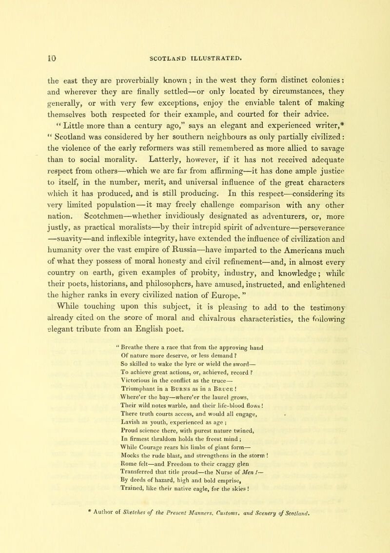 the east they are proverbially known ; in the west they form distinct colonies: and wherever they are finally settled—or only located by circumstances, they generally, or with very few exceptions, enjoy the enviable talent of making themselves both respected for their example, and courted for their advice. “ Little more than a century ago,” says an elegant and experienced writer,* “ Scotland was considered by her southern neighbours as only partially civilized: the violence of the early reformers was still remembered as more allied to savage than to social morality. Latterly, however, if it has not received adequate respect from others—which we are far from affirming—it has done ample justice to itself, in the number, merit, and universal influence of the great characters which it has produced, and is still producing. In this respect—considering its very limited population—it may freely challenge comparison with any other nation. Scotchmen—whether invidiously designated as adventurers, or, more justly, as practical moralists—by their intrepid spirit of adventure—perseverance —suavity—and inflexible integrity, have extended the influence of civilization and humanity over the vast empire of Russia—have imparted to the Americans much of what they possess of moral honesty and civil refinement—and, in almost every country on earth, given examples of probity, industry, and knowledge; while their poets, historians, and philosophers, have amused, instructed, and enlightened the higher ranks in every civilized nation of Europe. ” While touching upon this subject, it is pleasing to add to the testimony already cited on the score of moral and chivalrous characteristics, the following elegant tribute from an English poet. “ Breathe there a race that from the approving hand Of nature more deserve, or less demand? So skilled to wake the lyre or wield the sword— To achieve great actions, or, achieved, record ? Victorious in the conflict as the truce— Triumphant in a Burns as in a Bruce ! Where’er the bay—where’er the laurel grows, Their wild notes warble, and their life-blood flows! There truth courts access, and would all engage, Lavish as youth, experienced as age ; Proud science there, with purest nature twined, In firmest thraldom holds the freest mind ; While Courage rears his limbs of giant form— Mocks the rude blast, and strengthens in the storm ! Rome felt—and Freedom to their craggy glen Transferred that title proud—the Nurse of Men /— By deeds of hazard, high and bold emprise. Trained, like their native eagle, for the skies! * Author of Sketches of the Present Manners, Customs, and Scenery of Scotland.