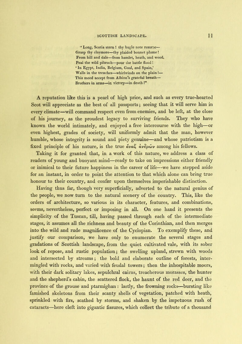 Long, Scotia stern ! thy bugle note resume— Grasp thy claymore—thy plaided bonnet plume! From hill and dale—from hamlet, heath, and wood. Peal the wild pibroch—pour the battle flood ! ‘ In Egypt, India, Belgium, Gaul, and Spain,’ Walls in the trenches—whirlwinds on the plain!— This meed accept from Albion’s grateful breath— Brothers in arms—in victory—in death !” A reputation like this is a pearl of high price, and such as every true-hearted Scot will appreciate as the best of all passports; seeing that it will serve him in every climate—will command respect even from enemies, and be left, at the close of his journey, as the proudest legacy to surviving friends. They who have known the world intimately, and enjoyed a free intercourse with the high—or even highest, grades of society, will uniformly admit that the man, however humble, whose integrity is sound and piety genuine—and whose patriotism is a fixed principle of his nature, is the true avaZ, av$pu>v among his fellows. Taking it for granted that, in a work of this nature, we address a class of readers of young and buoyant mind—ready to take on impressions either friendly or inimical to their future happiness in the career of life—we have stepped aside for an instant, in order to point the attention to that which alone can bring true honour to their country, and confer upon themselves imperishable distinction. Having thus far, though very superficially, adverted to the natural genius of the people, we now turn to the natural scenery of the country. This, like the orders of architecture, so various in its character, features, and combinations, seems, nevertheless, perfect or imposing in all. On one hand it presents the simplicity of the Tuscan, till, having passed through each of the intermediate stages, it assumes all the richness and beauty of the Corinthian, and then merges into the wild and rude magnificence of the Cyclopian. To exemplify these, and justify our comparison, we have only to enumerate the several stages and gradations of Scottish landscape, from the quiet cultivated vale, with its sober look of repose, and rustic population; the swelling upland, strewn with woods and intersected by streams ; the bold and elaborate outline of forests, inter- mingled with rocks, and varied with feudal towers; then the inhospitable moors, with their dark solitary lakes, sepulchral cairns, treacherous morasses, the hunter and the shepherd’s cabin, the scattered flock, the haunt of the red deer, and the province of the grouse and ptarmighan : lastly, the frowning rocks—bursting like famished skeletons from their scanty shells of vegetation, patched with heath, sprinkled with firs, scathed by storms, and shaken by the impetuous rush of cataracts—here cleft into gigantic fissures, which collect the tribute of a thousand