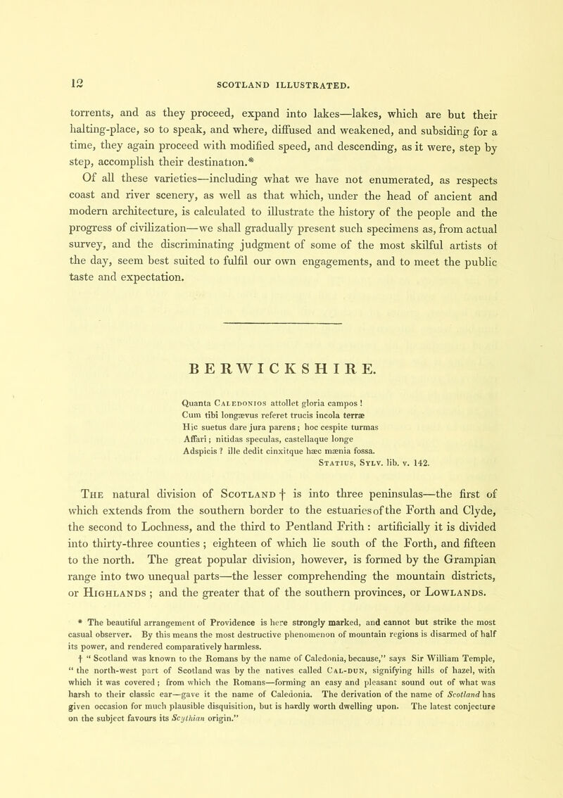 torrents, and as they proceed, expand into lakes—lakes, which are but their halting-place, so to speak, and where, diffused and weakened, and subsiding for a time, they again proceed with modified speed, and descending, as it were, step by step, accomplish their destination.* Of all these varieties—including what we have not enumerated, as respects coast and river scenery, as well as that which, under the head of ancient and modern architecture, is calculated to illustrate the history of the people and the progress of civilization—we shall gradually present such specimens as, from actual survey, and the discriminating judgment of some of the most skilful artists of the day, seem best suited to fulfil our own engagements, and to meet the public taste and expectation. BERWICKSHIRE. Quanta Caledonios attollet gloria campos ! Cum tibi longsevus referet trucis incola terrae Hie suetus dare jura parens; hoc cespite turmas Affari; nitidas speculas, castellaque longe Adspicis ? ille dedit cinxitque haec maenia fossa. Statius, Sylv. lib. v. 142. The natural division of Scotland f is into three peninsulas—the first of which extends from the southern border to the estuaries of the Forth and Clyde, the second to Lochness, and the third to Pentland Frith : artificially it is divided into thirty-three counties ; eighteen of which lie south of the Forth, and fifteen to the north. The great popular division, however, is formed by the Grampian range into two unequal parts—the lesser comprehending the mountain districts, or Highlands ; and the greater that of the southern provinces, or Lowlands. * The beautiful arrangement of Providence is here strongly marked, and cannot but strike the most casual observer. By this means the most destructive phenomenon of mountain regions is disarmed of half its power, and rendered comparatively harmless. f “ Scotland was known to the Romans by the name of Caledonia, because,” says Sir William Temple, “ the north-west part of Scotland was by the natives called Cai.-dun, signifying hills of hazel, with which it was covered ; from which the Romans—forming an easy and pleasant sound out of what was harsh to their classic ear—gave it the name of Caledonia. The derivation of the name of Scotland has given occasion for much plausible disquisition, but is hardly worth dwelling upon. The latest conjecture on the subject favours its Scythian origin.”