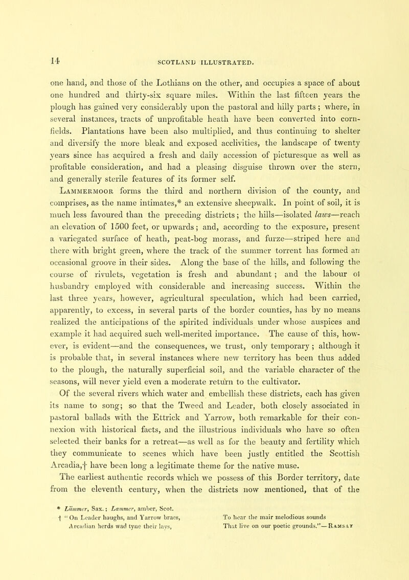 It one hand, and those of the Lothians on the other, and occupies a space of about one hundred and thirty-six square miles. Within the last fifteen years the plough has gained very considerably upon the pastoral and hilly parts ; where, in several instances, tracts of unprofitable heath have been converted into corn- fields. Plantations have been also multiplied, and thus continuing to shelter and diversify the more bleak and exposed acclivities, the landscape of twenty years since has acquired a fresh and daily accession of picturesque as well as profitable consideration, and had a pleasing disguise thrown over the stern, and generally sterile features of its former self. Lammermoor forms the third and northern division of the county, and comprises, as the name intimates,* an extensive sheepwalk. In point of soil, it is much less favoured than the preceding districts; the hills—isolated laws—reach an elevation of 1500 feet, or upwards; and, according to the exposure, present a variegated surface of heath, peat-bog morass, and furze-—striped here and there with bright green, where the track of the summer torrent has formed an occasional groove in their sides. Along the base of the hills, and following the course of rivulets, vegetation is fresh and abundant ; and the labour ol husbandry employed with considerable and increasing success. Within the last three years, however, agricultural speculation, which had been carried, apparently, to excess, in several parts of the border counties, has by no means realized the anticipations of the spirited individuals under whose auspices and example it had acquired such well-merited importance. The cause of this, how- ever, is evident—and the consequences, we trust, only temporary ; although it is probable that, in several instances where new territory has been thus added to the plough, the naturally superficial soil, and the variable character of the seasons, will never yield even a moderate return to the cultivator. Of the several rivers winch water and embellish these districts, each has given its name to song; so that the Tweed and Leader, both closely associated in pastoral ballads with the Ettrick and Yarrow, both remarkable for their con- nexion with historical facts, and the illustrious individuals who have so often selected their banks for a retreat—as well as for the beauty and fertility which they communicate to scenes which have been justly entitled the Scottish Arcadia,j- have been long a legitimate theme for the native muse. The earliest authentic records which we possess of this Border territory, date from the eleventh century, when the districts now mentioned, that of the ° LUmmer, Sax.; Lammer, amber, Scot. •( “On Leader haughs, and Yarrow braes, Arcadian herds wad tyne their lavs, To hear the mair melodious sounds That live on our poetic grounds.’’—Ramsat