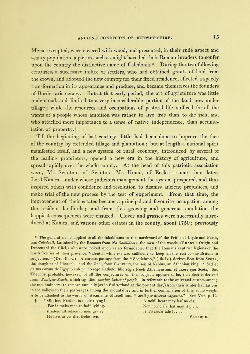 ANCIENT CONDITION OF BERWICKSHIRE. Merse excepted, were covered with wood, and presented, in their rude aspect and scanty population, a picture such as might have led their Roman invaders to confer upon the country the distinctive name of Caledonia.* During the two following centuries, a successive influx of settlers, who had obtained grants of land from the crown, and adopted the new country for their fixed residence, effected a speedy transformation in its appearance and produce, and became themselves the founders of Border aristocracy. But at that early period, the art of agriculture was little understood, and limited to a very inconsiderable portion of the land now under tillage ; while the resources and occupations of pastoral life sufficed for all the wants of a people whose ambition was rather to live free than to die rich, and who attached more importance to a sense of native independence, than accumu- lation of property.f Till the beginning of last century, little had been done to improve the face of the country by extended tillage and plantation ; but at length a national spirit manifested itself, and a new system of rural economy, introduced by several of the leading proprietors, opened a new era in the history of agriculture, and spread rapidly over the whole county. At the head of this patriotic association were, Mr. Swinton, of Swinton, Mr. Home, of Eccles—some time later, Lord Karnes—under whose judicious management the system prospered, and thus inspired others with confidence and resolution to dismiss ancient prejudices, and make trial of the new process by the test of experiment. From that time, the improvement of their estates became a principal and favourite occupation among the resident landlords; and from this growing and generous emulation the happiest consequences were ensured. Clover and grasses were successfully intro- duced at Karnes, and various other estates in the county, about 1750; previously * The general name applied to all the inhabitants to the northward of the Friths of Clyde and Forth, was Caledonii, Latinized by the Romans from Na Caoilldaoin, the men of the woods, (Grant’s Origin and Descent of the Gael,) who were looked upon as so formidable, that the Romans kept two legions on the north frontier of their province, Valentia, while one was sufficient to keep all the rest of the Britons in subjection.—(Dio. lib. v.) A curious passage from the “ Scotichron,” (lib. iv.) derives Scot from Scota, the daughter of Pharaoh! and the Gael, from Gadelus, the son of Neolus, an Athenian king : “Sed ec ezitus eorum de Egypto sub primo rege Gathelo, filio regis Neoli Atheniensium, et uxore ejus Scota,” &c. The most probable, however, of all the conjectures on this subject, appears to be, that Scot is derived from Scuit, or Scaoit, which signifies moving bodies of people—in reference to the universal custom among the mountaineers, to remove annually (as in Switzerland at the present day,) from their winter habitations in the valleys to their pasturages among the mountains; and in further confirmation of this, some weight is to be attached to the words of Ammianus Marcellinus, “ Scoti per diversa vagantes.”—See Note, p. 12. f “Oh, hou Fredom is noble thyng ! A nobil heart may haf na eis, For it maks men to haif lyking. Nor nocht als that may itpleis, Fredom all solace to men givis: If Fredom fale! He livis at eis that frelie livis Barbour.