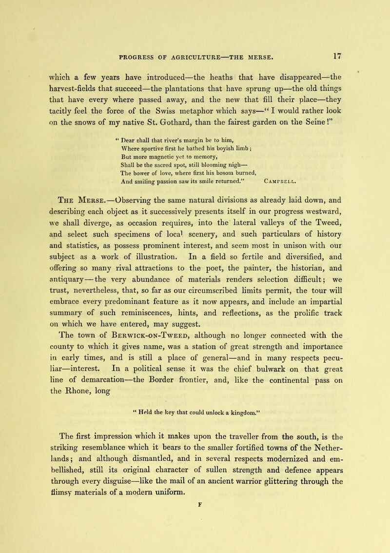 which a few years have introduced—the heaths that have disappeared—the harvest-fields that succeed—the plantations that have sprung up—the old things that have every where passed away, and the new that fill their place—they tacitly feel the force of the Swiss metaphor which says—“ I would rather look on the snows of my native St. Gothard, than the fairest garden on the Seine!” “ Hear shall that river’s margin be to him, Where sportive first he bathed his boyish limb ; But more magnetic yet to memory, Shall be the sacred spot, still blooming nigh— The bower of love, where first his bosom burned, And smiling passion saw its smile returned.” Campbell. The Merse.—Observing the same natural divisions as already laid down, and describing each object as it successively presents itself in our progress westward, we shall diverge, as occasion requires, into the lateral valleys of the Tweed, and select such specimens of loca1 scenery, and such particulars of history and statistics, as possess prominent interest, and seem most in unison with our subject as a work of illustration. In a field so fertile and diversified, and offering so many rival attractions to the poet, the painter, the historian, and antiquary—the very abundance of materials renders selection difficult; we trust, nevertheless, that, so far as our circumscribed limits permit, the tour will embrace every predominant feature as it now appears, and include an impartial summary of such reminiscences, hints, and reflections, as the prolific track on which we have entered, may suggest. The town of Berwick-on-Tweed, although no longer connected with the county to which it gives name, was a station of great strength and importance in early times, and is still a place of general—and in many respects pecu- liar—interest. In a political sense it was the chief bulwark on that great line of demarcation—the Border frontier, and, like the continental pass on the Rhone, long “ Held the key that could unlock a kingdom.” The first impression which it makes upon the traveller from the south, is the striking resemblance which it bears to the smaller fortified towns of the Nether- lands; and although dismantled, and in several respects modernized and em- bellished, still its original character of sullen strength and defence appears through every disguise—like the mail of an ancient warrior glittering through the flimsy materials of a modern uniform. F