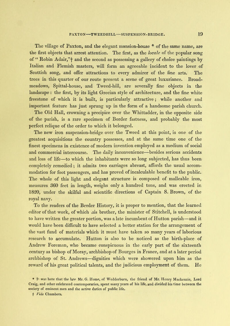 The village of Paxton, and the elegant mansion-house * of the same name, are the first objects that arrest attention. The first, as the locale of the popular song of “ Robin Adair,”j- and the second as possessing a gallery of choice paintings by Italian and Flemish masters, will form an agreeable incident to the lover of Scottish song, and offer attractions to every admirer of the fine arts. The trees in this quarter of our route present a scene of great luxuriance. Broad- meadows, Spittal-house, and Tweed-hill, are severally fine objects in the landscape : the first, by its light Grecian style of architecture, and the fine white freestone of which it is built, is particularly attractive ; while another and important feature has just sprung up in the form of a handsome parish church. The Old Hall, crowning a precipice over the Whittadder, in the opposite side of the parish, is a rare specimen of Border fastness, and probably the most perfect relique of the order to which it belonged. The new iron suspension-bridge over the Tweed at this point, is one of the greatest acquisitions the country possesses, and at the same time one of the finest specimens in existence of modern invention employed as a medium of social and commercial intercourse. The daily inconvenience—besides serious accidents and loss of life—to which the inhabitants were so long subjected, has thus been completely remedied ; it admits two carriages abreast, affords the usual accom- modation for foot passengers, and has proved of incalculable benefit to the public. The whole of this light and elegant structure is composed of malleable iron, measures 360 feet in length, weighs only a hundred tons, and was erected in 1820, under the skilful and scientific directions of Captain S. Brown, of the royal navy. To the readers of the Border History, it is proper to mention, that the learned editor of that work, of which nis brother, the minister of Stitchell, is understood to have written the greater portion, was a late incumbent of Hutton parish—and it would have been difficult to have selected a better station for the arrangement of the vast fund of materials which it must have taken so many years of laborious research to accumulate. Hutton is also to be noticed as the birth-place of Andrew Foreman, who became conspicuous in the early part of the sixteenth century as bishop of Moray, archbishop of Bourges in France, and at a later period archbishop of St. Andrews—dignities which were showered upon him as the reward of his great political talents, and the judicious employment of them. He * I< was here that the late Mr. G. Home, of Wedderburn, the friend of Mr. Henry Mackenzie, Lord Craig, and other celebrated contemporaries, spent many years of his life, and divided his time between the society of eminent men and the active duties of public life, f Vide Chambers.