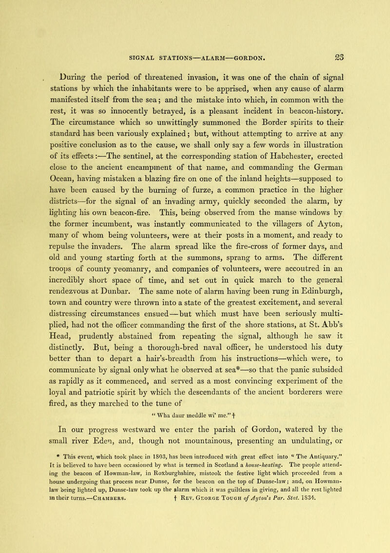 During the period of threatened invasion, it was one of the chain of signal stations by which the inhabitants were to be apprised, when any cause of alarm manifested itself from the sea; and the mistake into which, in common with the rest, it was so innocently betrayed, is a pleasant incident in beacon-history. The circumstance which so unwittingly summoned the Border spirits to their standard has been variously explained; but, without attempting to arrive at any positive conclusion as to the cause, we shall only say a few words in illustration of its effects:—The sentinel, at the corresponding station of Habchester, erected close to the ancient encampment of that name, and commanding the German Ocean, having mistaken a blazing fire on one of the inland heights—supposed to have been caused by the burning of furze, a common practice in the higher districts—for the signal of an invading army, quickly seconded the alarm, by lighting his own beacon-fire. This, being observed from the manse windows by the former incumbent, was instantly communicated to the villagers of Ayton, many of whom being volunteers, were at their posts in a moment, and ready to repulse the invaders. The alarm spread like the fire-cross of former days, and old and young starting forth at the summons, sprang to arms. The different troops of county yeomanry, and companies of volunteers, were accoutred in an incredibly short space of time, and set out in quick march to the general rendezvous at Dunbar. The same note of alarm having been rung in Edinburgh, town and country were thrown into a state of the greatest excitement, and several distressing circumstances ensued—but which must have been seriously multi- plied, had not the officer commanding the first of the shore stations, at St. Abb’s Head, prudently abstained from repeating the signal, although he saw it distinctly. But, being a thorough-bred naval officer, he understood his duty better than to depart a hair’s-breadth from his instructions—w'hich were, to communicate by signal only what he observed at sea*—so that the panic subsided as rapidly as it commenced, and served as a most convincing experiment of the loyal and patriotic spirit by which the descendants of the ancient borderers were fired, as they marched to the tune of “ Wha daur meddle wi’ me.” f In our progress westward we enter the parish of Gordon, watered by the small river Eden, and, though not mountainous, presenting an undulating, or * This event, which took place in 1803, has been introduced with great effect into “ The Antiquary.” It is believed to have been occasioned by what is termed in Scotland a house-heating. The people attend- ing the beacon of Howman-law, in Roxburghshire, mistook the festive light which proceeded from a house undergoing that process near Dunse, for the beacon on the top of Dunse-law; and, on Howman- latv being lighted up, Dunse-law took up the alarm which it was guiltless in giving, and all the rest lighted m their turns.—Chambers. f Rev. George Tough of Ayton's Par. Stat. 1834.