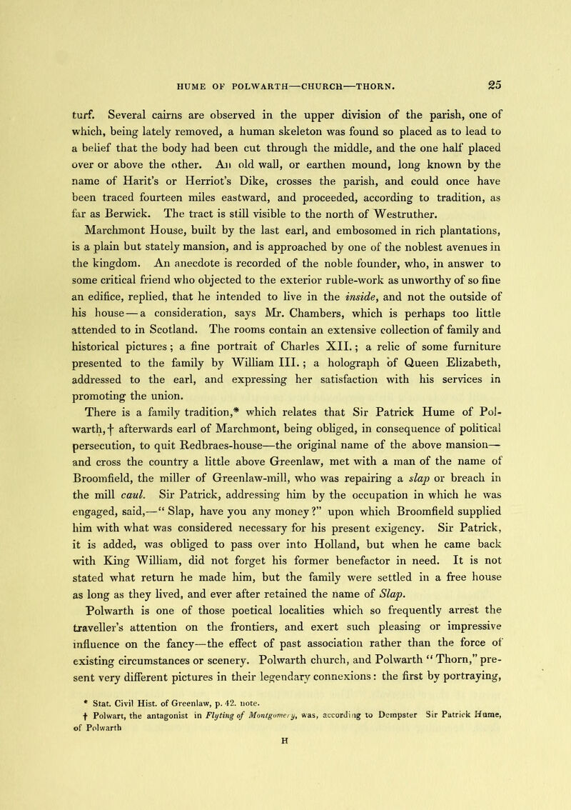 turf. Several cairns are observed in the upper division of the parish, one of which, being lately removed, a human skeleton was found so placed as to lead to a belief that the body had been cut through the middle, and the one half placed over or above the other. An old wall, or earthen mound, long known by the name of Harit’s or Herriot’s Dike, crosses the parish, and could once have been traced fourteen miles eastward, and proceeded, according to tradition, as far as Berwick. The tract is still visible to the north of Westruther. Marchmont House, built by the last earl, and embosomed in rich plantations, is a plain but stately mansion, and is approached by one of the noblest avenues in the kingdom. An anecdote is recorded of the noble founder, who, in answer to some critical friend who objected to the exterior ruble-work as unworthy of so fine an edifice, replied, that he intended to live in the inside, and not the outside of his house — a consideration, says Mr. Chambers, which is perhaps too little attended to in Scotland. The rooms contain an extensive collection of family and historical pictures ; a fine portrait of Charles XII.; a relic of some furniture presented to the family by William III. ; a holograph of Queen Elizabeth, addressed to the earl, and expressing her satisfaction with his services in promoting the union. There is a family tradition,* which relates that Sir Patrick Hume of Pol- warth, -[- afterwards earl of Marchmont, being obliged, in consequence of political persecution, to quit Redbraes-liouse—the original name of the above mansion— and cross the country a little above Greenlaw, met with a man of the name of Broomfield, the miller of Greenlaw-mill, who was repairing a slap or breach in the mill caul. Sir Patrick, addressing him by the occupation in which he was engaged, said,—“ Slap, have you any money ?” upon which Broomfield supplied him with what was considered necessary for his present exigency. Sir Patrick, it is added, was obliged to pass over into Holland, but when he came back with King William, did not forget his former benefactor in need. It is not stated what return he made him, but the family were settled in a free house as long as they lived, and ever after retained the name of Slap. Polwarth is one of those poetical localities which so frequently arrest the traveller’s attention on the frontiers, and exert such pleasing or impressive influence on the fancy—the effect of past association rather than the force of existing circumstances or scenery. Polwarth church, and Polwarth “ Thorn,” pre- sent very different pictures in their legendary connexions: the first by portraying, * Stat. Civil Hist, of Greenlaw, p. 42. note. f Polwart, the antagonist in Fly ting of Montgomery, was, according to Dempster Sir Patrick Hume, of Polwarth H