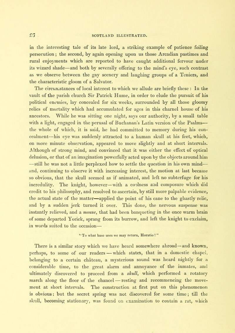in the interesting tale of its late lord, a striking example of patience foiling persecution; the second, bj again opening upon us those Arcadian pastimes and rural enjoyments which are reported to have caught additional fervour under its wizard shade—and both by severally offering to the mind’s eye, such contrast as we observe between the gay scenery and laughing groups of a Teniers, and the characteristic gloom of a Salvator. The circumstances of local interest to which we allude are briefly these : In the vault of the parish church Sir Patrick Hume, in order to elude the pursuit of his political enemies, lay concealed for six weeks, surrounded by all those gloomy relics of mortality wrhich had accumulated for ages in this charnel house of his ancestors. While he was sitting one night, says our authority, by a small table with a light, engaged in the perusal of Buchanan’s Latin version of the Psalms— the whole of which, it is said, he had committed to memory during his con- cealment—his eye was suddenly attracted to a human skull at his feet, which, on more minute observation, appeared to move slightly and at short intervals. Although of strong mind, and convinced that it was either the effect of optical delusion, or that of an imagination powerfully acted upon by the objects around him —still he was not a little perplexed how to settle the question in his own mind-— and, continuing to observe it with increasing interest, the motion at last became so obvious, that the skull seemed as if animated, and left no subterfuge for his incredulity. The knight, however—with a coolness and composure which did credit to his philosophy, and resolved to ascertain, by still more palpable evidence, the actual state of the matter—applied the point of his cane to the ghastly relic, and by a sudden jerk turned it over. This done, the nervous suspense was instantly relieved, and a mouse, that had been banqueting in the once warm brain of some departed Yorick, sprang from its burrow, and left the knight to exclaim, in words suited to the occasion— “To what base uses we may return, Horatio ! ” There is a similar story which we have heard somewhere abroad—and known, perhaps, to some of our readers — which states, that in a domestic chapel, belonging to a certain chateau, a mysterious sound was heard nightly for a considerable time, to the great alarm and annoyance of the inmates, and ultimately discovered to proceed from a skull, which performed a rotatory march along the floor of the chancel — resting and recommencing the move- ment at short intervals. The construction at first put on this phenomenon is obvious; but the secret spring was not discovered for some time; till the skull, becoming stationary, was found on examination to contain a rat, which