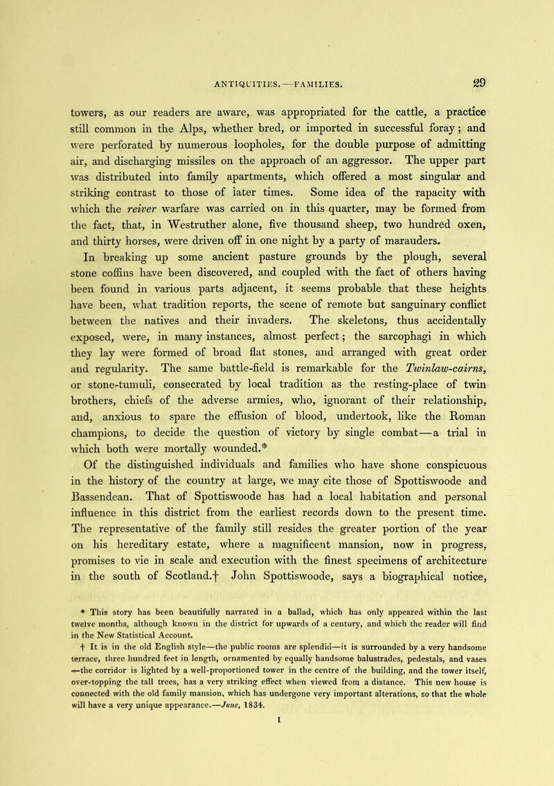 towers, as our readers are aware, was appropriated for the cattle, a practice still common in the Alps, whether bred, or imported in successful foray; and were perforated by numerous loopholes, for the double purpose of admitting air, and discharging missiles on the approach of an aggressor. The upper part was distributed into family apartments, which offered a most singular and striking contrast to those of later times. Some idea of the rapacity with which the reiver warfare was carried on in this quarter, may be formed from the fact, that, in Westruther alone, five thousand sheep, two hundred oxen, and thirty horses, were driven off in one night by a party of marauders. In breaking up some ancient pasture grounds by the plough, several stone coffins have been discovered, and coupled with the fact of others having been found in various parts adjacent, it seems probable that these heights have been, what tradition reports, the scene of remote but sanguinary conflict between the natives and their invaders. The skeletons, thus accidentally exposed, were, in many instances, almost perfect; the sarcophagi in which they lay were formed of broad flat stones, and arranged with great order and regularity. The same battle-field is remarkable for the Twinlaw-cairns, or stone-tumuli, consecrated by local tradition as the resting-place of twin brothers, chiefs of the adverse armies, who, ignorant of their relationship, and, anxious to spare the effusion of blood, undertook, like the Roman champions, to decide the question of victory by single combat—a trial in which both were mortally wounded.* Of the distinguished individuals and families who have shone conspicuous in the history of the country at large, we may cite those of Spottiswoode and Bassendean. That of Spottiswoode has had a local habitation and personal influence in this district from the earliest records down to the present time. The representative of the family still resides the greater portion of the year on his hereditary estate, where a magnificent mansion, now in progress, promises to vie in scale and execution with the finest specimens of architecture in the south of Scotland, f John Spottiswoode, says a biographical notice, * This story has been beautifully narrated in a ballad, which has only appeared wdthin the last twelve months, although known in the district for upwards of a century, and which the reader will find in the New Statistical Account. t It is in the old English style—the public rooms are splendid—it is surrounded by a very handsome terrace, three hundred feet in length, ornamented by equally handsome balustrades, pedestals, and vases -r-the corridor is lighted by a well-proportioned tower in the centre of the building, and the tower itself, over-topping the tall trees, has a very striking effect when viewed from a distance. This new house is connected with the old family mansion, which has undergone very important alterations, so that the whole will have a very unique appearance.—June, 1834. I