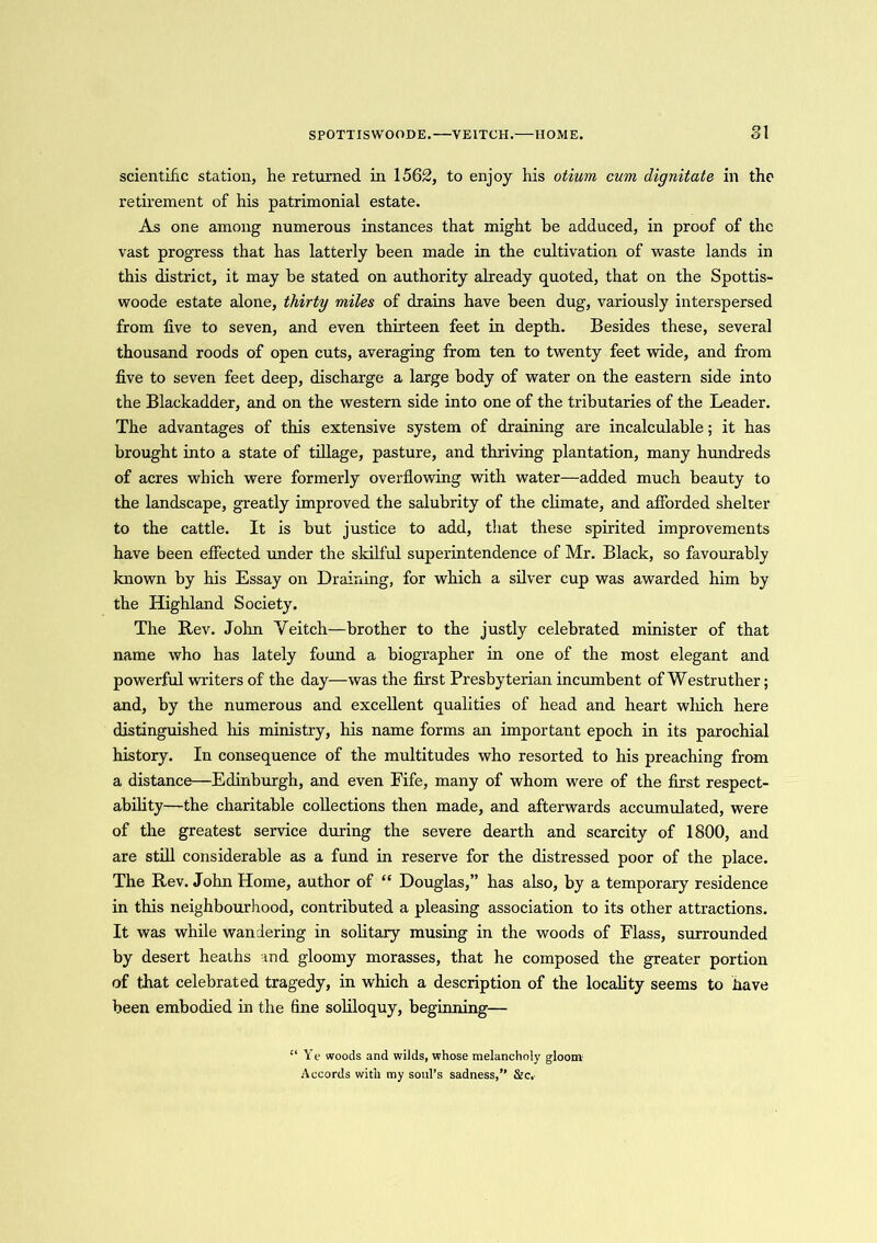 S POTT IS WOOD E.—VEITOH.—HOME. o t O 1 scientific station, he returned in 1562, to enjoy his otiuui cum dignitate in the retirement of his patrimonial estate. As one among numerous instances that might be adduced, in proof of the vast progress that has latterly been made in the cultivation of waste lands in this district, it may be stated on authority already quoted, that on the Spottis- woode estate alone, thirty miles of drains have been dug, variously interspersed from five to seven, and even thirteen feet in depth. Besides these, several thousand roods of open cuts, averaging from ten to twenty feet wide, and from five to seven feet deep, discharge a large body of water on the eastern side into the Blackadder, and on the western side into one of the tributaries of the Leader. The advantages of this extensive system of draining are incalculable; it has brought into a state of tillage, pasture, and thriving plantation, many hundreds of acres which were formerly overflowing with water—added much beauty to the landscape, greatly improved the salubrity of the climate, and afforded shelter to the cattle. It is but justice to add, that these spirited improvements have been effected under the skilful superintendence of Mr. Black, so favourably known by his Essay on Draining, for which a silver cup was awarded him by the Highland Society. The Rev. John Yeitch—brother to the justly celebrated minister of that name who has lately found a biographer in one of the most elegant and powerful writers of the day—was the first Presbyterian incumbent of Westruther; and, by the numerous and excellent qualities of head and heart wlfich here distinguished his ministry, his name forms an important epoch in its parochial history. In consequence of the multitudes who resorted to his preaching from a distance—Edinburgh, and even Fife, many of whom were of the first respect- ability—the charitable collections then made, and afterwards accumulated, were of the greatest service during the severe dearth and scarcity of 1800, and are still considerable as a fund in reserve for the distressed poor of the place. The Rev. John Home, author of “ Douglas,” has also, by a temporary residence in this neighbourhood, contributed a pleasing association to its other attractions. It was while wandering in solitary musing in the woods of Flass, surrounded by desert heaths and gloomy morasses, that he composed the greater portion of that celebrated tragedy, in which a description of the locality seems to have been embodied in the fine soliloquy, beginning— “ Ye woods and wilds, whose melancholy gloom Accords with my soul’s sadness,” &c.