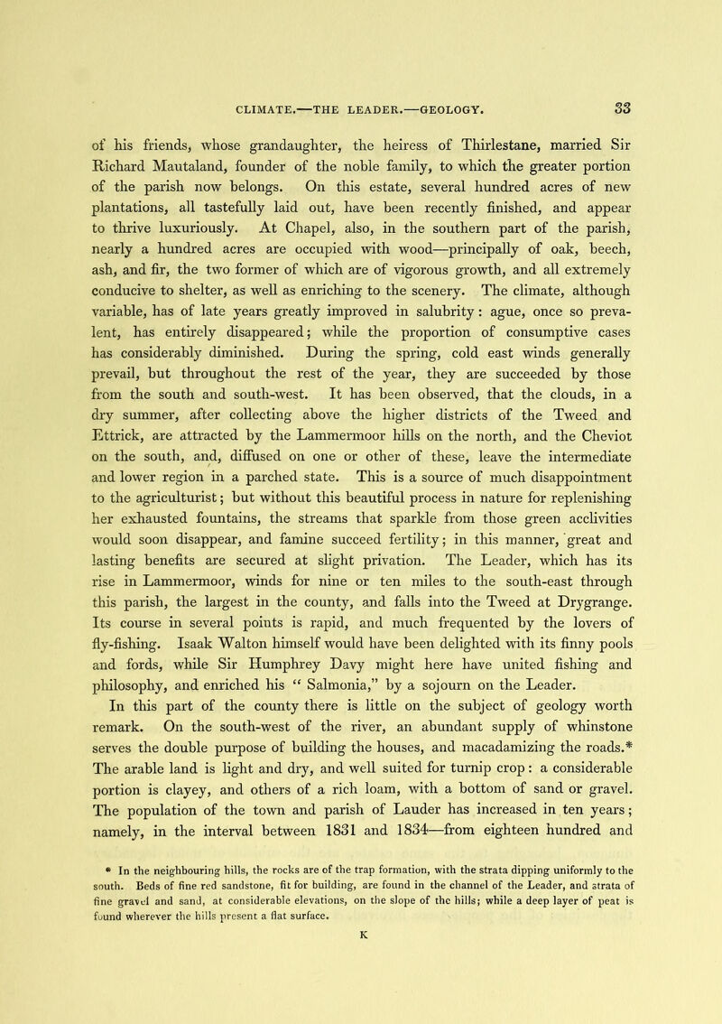of his friends, whose grandaughter, the heiress of Thirlestane, married Sir Richard Mautaland, founder of the noble family, to which the greater portion of the parish now belongs. On this estate, several hundred acres of new plantations, all tastefully laid out, have been recently finished, and appear to thrive luxuriously. At Chapel, also, in the southern part of the parish, nearly a hundred acres are occupied with wood—principally of oak, beech, ash, and fir, the two former of which are of vigorous growth, and all extremely conducive to shelter, as well as enriching to the scenery. The climate, although variable, has of late years greatly improved in salubrity : ague, once so preva- lent, has entirely disappeared; while the proportion of consumptive cases has considerably diminished. During the spring, cold east winds generally prevail, but throughout the rest of the year, they are succeeded by those from the south and south-west. It has been observed, that the clouds, in a dry summer, after collecting above the higher districts of the Tweed and Ettrick, are attracted by the Lammermoor hills on the north, and the Cheviot on the south, and, diffused on one or other of these, leave the intermediate and lower region in a parched state. This is a source of much disappointment to the agriculturist; but without this beautiful process in nature for replenishing her exhausted fountains, the streams that sparkle from those green acclivities would soon disappear, and famine succeed fertility; in this manner, great and lasting benefits are secured at slight privation. The Leader, which has its rise in Lammermoor, winds for nine or ten miles to the south-east through this parish, the largest in the county, and falls into the Tweed at Drygrange. Its course in several points is rapid, and much frequented by the lovers of fly-fishing. Isaak Walton himself would have been delighted with its finny pools and fords, while Sir Humphrey Davy might here have united fishing and philosophy, and enriched his “ Salmonia,” by a sojourn on the Leader. In this part of the county there is little on the subject of geology worth remark. On the south-west of the river, an abundant supply of whinstone serves the double purpose of building the houses, and macadamizing the roads.* The arable land is light and dry, and well suited for turnip crop: a considerable portion is clayey, and others of a rich loam, with a bottom of sand or gravel. The population of the town and parish of Lauder has increased in ten years; namely, in the interval between 1831 and 1834—from eighteen hundred and * In the neighbouring hills, the rocks are of the trap formation, with the strata dipping uniformly to the south. Beds of fine red sandstone, fit for building, are found in the channel of the Leader, and strata of fine gravel and sand, at considerable elevations, on the slope of the hills; while a deep layer of peat is found wherever the hills present a fiat surface. K