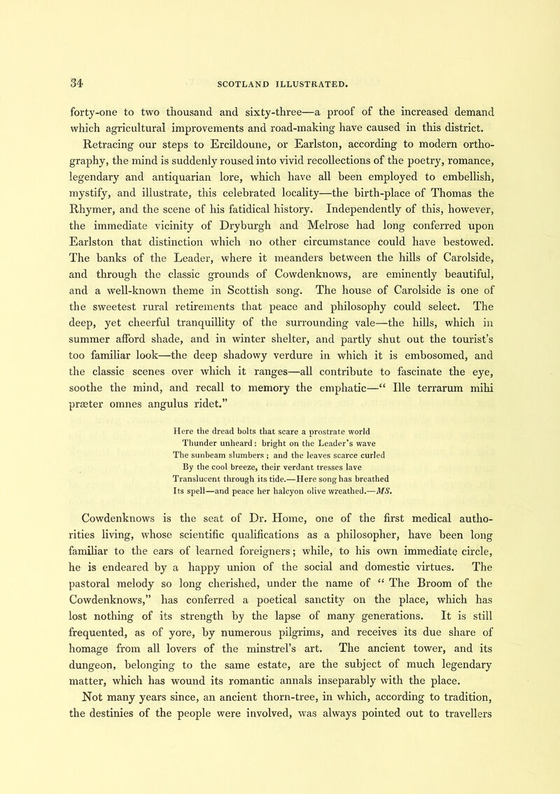 forty-one to two thousand and sixty-three—a proof of the increased demand which agricultural improvements and road-making have caused in this district. Retracing our steps to Ercildoune, or Earlston, according to modern ortho- graphy, the mind is suddenly roused into vivid recollections of the poetry, romance, legendary and antiquarian lore, which have all been employed to embellish, mystify, and illustrate, this celebrated locality—the birth-place of Thomas the Rhymer, and the scene of his fatidical history. Independently of this, however, the immediate vicinity of Dryburgh and Melrose had long conferred upon Earlston that distinction which no other circumstance could have bestowed. The banks of the Leader, where it meanders between the hills of Carolside, and through the classic grounds of Cowdenknows, are eminently beautiful, and a well-known theme in Scottish song. The house of Carolside is one of the sweetest rural retirements that peace and philosophy could select. The deep, yet cheerful tranquillity of the surrounding vale—the hills, which in summer afford shade, and in winter shelter, and partly shut out the tourist’s too familiar look—the deep shadowy verdure in which it is embosomed, and the classic scenes over which it ranges—all contribute to fascinate the eye, soothe the mind, and recall to memory the emphatic—“ Ille terrarum mihi praeter omnes angulus ridet.” Here the dread bolts that scare a prostrate world Thunder unheard : bright on the Leader’s wave The sunbeam slumbers ; and the leaves scarce curled By the cool breeze, their verdant tresses lave Translucent through its tide.—Here song has breathed Its spell—and peace her halcyon olive wreathed.—MS. Cowdenknows is the seat of Dr. Home, one of the first medical autho- rities living, whose scientific qualifications as a philosopher, have been long familiar to the ears of learned foreigners; while, to his own immediate circle, he is endeared by a happy union of the social and domestic virtues. The pastoral melody so long cherished, under the name of “ The Broom of the Cowdenknows,” has conferred a poetical sanctity on the place, which has lost nothing of its strength by the lapse of many generations. It is still frequented, as of yore, by numerous pilgrims, and receives its due share of homage from all lovers of the minstrel’s art. The ancient tower, and its dungeon, belonging to the same estate, are the subject of much legendary matter, which has wound its romantic annals inseparably with the place. Not many years since, an ancient thorn-tree, in which, according to tradition, the destinies of the people were involved, was always pointed out to travellers