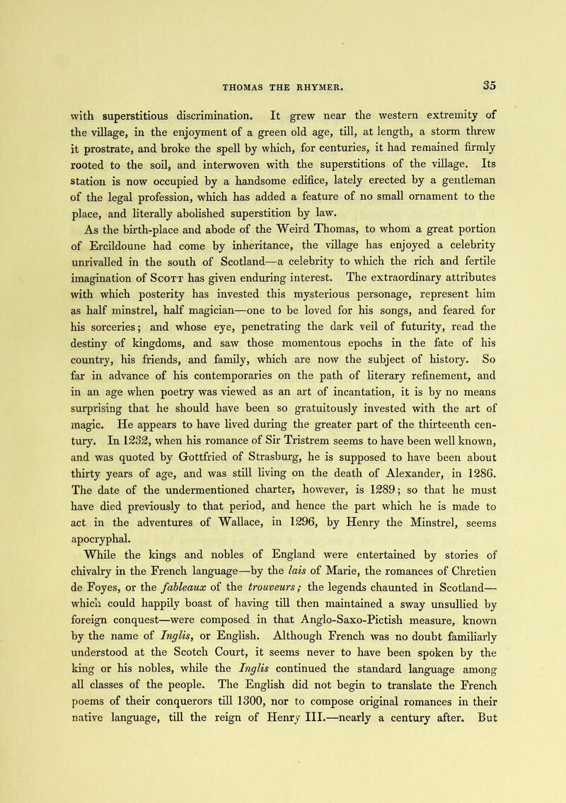 THOMAS THE RHYMER. with superstitious discrimination. It grew near the western extremity of the village, in the enjoyment of a green old age, till, at length, a storm threw it prostrate, and broke the spell by which, for centuries, it had remained firmly rooted to the soil, and interwoven with the superstitions of the village. Its station is now occupied by a handsome edifice, lately erected by a gentleman of the legal profession, which has added a feature of no small ornament to the place, and literally abolished superstition by law. As the birth-place and abode of the Weird Thomas, to whom a great portion of Ercildoune had come by inheritance, the village has enjoyed a celebrity unrivalled in the south of Scotland—a celebrity to which the rich and fertile imagination of Scott has given enduring interest. The extraordinary attributes with which posterity has invested this mysterious personage, represent him as half minstrel, half magician—one to be loved for his songs, and feared for his sorceries; and whose eye, penetrating the dark veil of futurity, read the destiny of kingdoms, and saw those momentous epochs in the fate of his country, his friends, and family, which are now the subject of history. So far in advance of his contemporaries on the path of literary refinement, and in an age when poetry was viewed as an art of incantation, it is by no means surprising that he should have been so gratuitously invested with the art of magic. He appears to have lived during the greater part of the thirteenth cen- tury. In 1232, when his romance of Sir Tristrem seems to have been well known, and was quoted by Gottfried of Strasburg, he is supposed to have been about thirty years of age, and was still living on the death of Alexander, in 1286. The date of the undermentioned charter, however, is 1289; so that he must have died previously to that period, and hence the part which he is made to act in the adventures of Wallace, in 1296, by Henry the Minstrel, seems apocryphal. While the kings and nobles of England were entertained by stories of chivalry in the French language—by the lais of Marie, the romances of Chretien de Foyes, or the fableaux of the trouveurs; the legends chaunted in Scotland— which could happily boast of having till then maintained a sway unsullied by foreign conquest—were composed in that Anglo-Saxo-Pictish measure, known by the name of Inglis, or English. Although French was no doubt familiarly understood at the Scotch Court, it seems never to have been spoken by the king or his nobles, while the Inglis continued the standard language among all classes of the people. The English did not begin to translate the French poems of their conquerors till 1300, nor to compose original romances in their native language, till the reign of Henry III.—nearly a century after. But