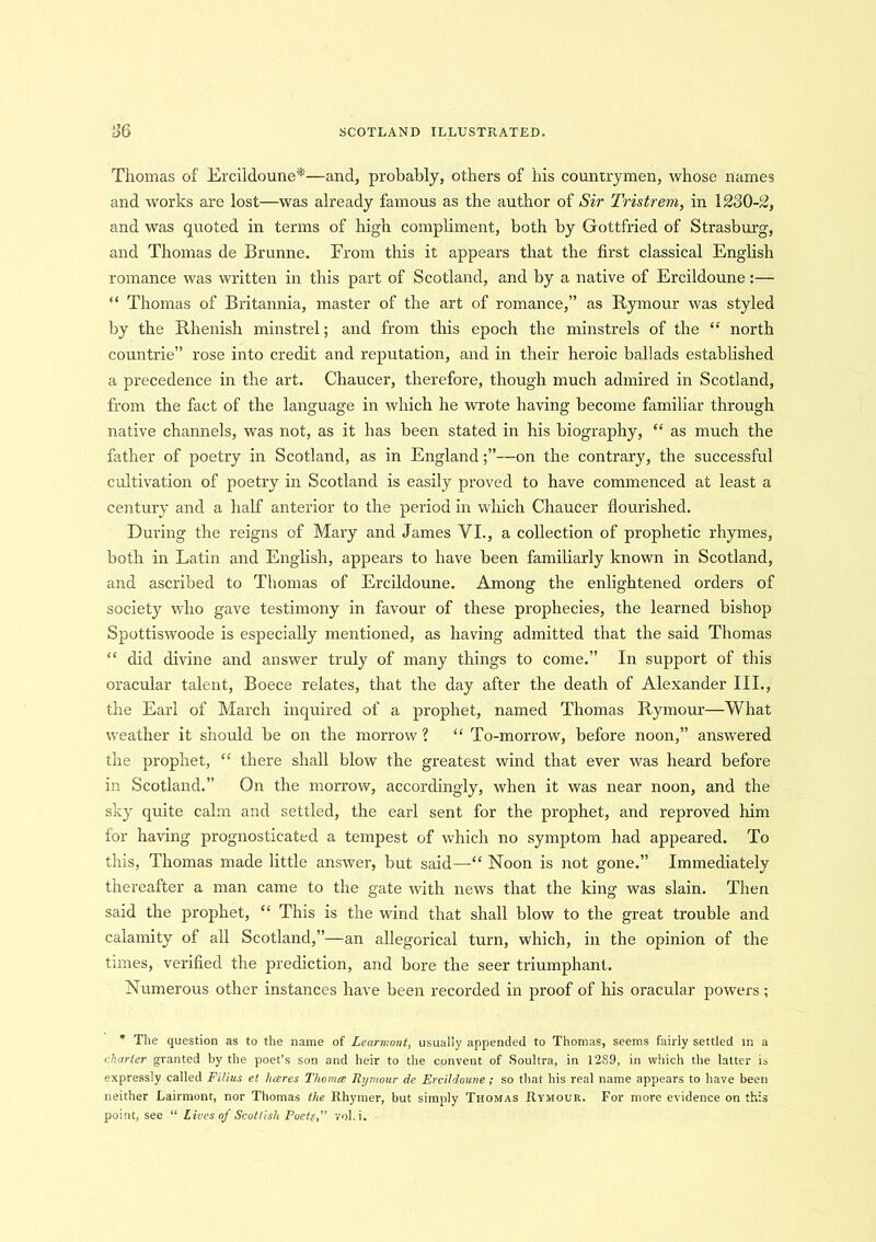 Thomas of Ercildoune*—and, probably, others of his countrymen, whose names and works are lost—was already famous as the author of Sir Tristrem, in 1230-2, and was quoted in terms of high compliment, both by Gottfried of Strasburg, and Thomas de Brunne. From this it appears that the first classical English romance was written in this part of Scotland, and by a native of Ercildoune:— “ Thomas of Britannia, master of the art of romance,” as Rymour was styled by the Rhenish minstrel; and from this epoch the minstrels of the “ north countrie” rose into credit and reputation, and in their heroic ballads established a precedence in the art. Chaucer, therefore, though much admired in Scotland, from the fact of the language in which he wrote having become familiar through native channels, was not, as it has been stated in his biography, “ as much the father of poetry in Scotland, as in England;”—on the contrary, the successful cultivation of poetry in Scotland is easily proved to have commenced at least a century and a half anterior to the period in which Chaucer flourished. During the reigns of Mary and James VI., a collection of prophetic rhymes, both in Latin and English, appears to have been familiarly known in Scotland, and ascribed to Thomas of Ercildoune. Among the enlightened orders of society who gave testimony in favour of these prophecies, the learned bishop Spottiswoode is especially mentioned, as having admitted that the said Thomas “ did divine and answer truly of many things to come.” In support of this oracular talent, Boece relates, that the day after the death of Alexander III., the Earl of March inquired of a prophet, named Thomas Rymour—What weather it should be on the morrow ? “ To-morrow, before noon,” answered the prophet, “ there shall blow the greatest wind that ever was heard before in Scotland.” On the morrow, accordingly, when it was near noon, and the sky quite calm and settled, the earl sent for the prophet, and reproved him for having prognosticated a tempest of which no symptom had appeared. To this, Thomas made little answer, but said—“ Noon is not gone.” Immediately thereafter a man came to the gate with news that the king was slain. Then said the prophet, “ This is the wind that shall blow to the great trouble and calamity of all Scotland,”—an allegorical turn, which, in the opinion of the times, verified the prediction, and bore the seer triumphant. Numerous other instances have been recorded in proof of his oracular powers; * The question as to the name of Learmont, usually appended to Thomas, seems fairly settled in a charter granted by the poet’s son and heir to the convent of Soultra, in 12S9, in which the latter is expressly called Filius et hares Thomas, Rymour de. Ercildoune; so that his real name appears to have been neither Lairmont, nor Thomas the Rhymer, but simply Thomas Rymour. For more evidence on this point, see “ Lives of Scottish Poets,” vol.i.