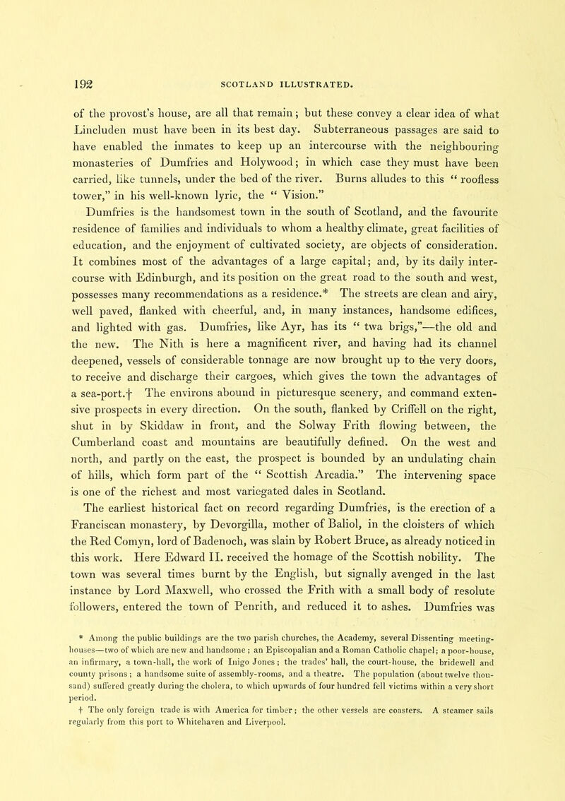 of the provost’s house, are all that remain; but these convey a clear idea of what Lincluden must have been in its best day. Subterraneous passages are said to have enabled the inmates to keep up an intercourse with the neighbouring monasteries of Dumfries and Holy wood; in which case they must have been carried, like tunnels, under the bed of the river. Burns alludes to this “ roofless tower,” in his well-known lyric, the “ Vision.” Dumfries is the handsomest town in the south of Scotland, and the favourite residence of families and individuals to whom a healthy climate, great facilities of education, and the enjoyment of cultivated society, are objects of consideration. It combines most of the advantages of a large capital; and, by its daily inter- course with Edinburgh, and its position on the great road to the south and west, possesses many recommendations as a residence.* The streets are clean and airy, well paved, flanked with cheerful, and, in many instances, handsome edifices, and lighted with gas. Dumfries, like Ayr, has its “ twa brigs,”—the old and the new. The Nith is here a magnificent river, and having had its channel deepened, vessels of considerable tonnage are now brought up to t-he very doors, to receive and discharge their cargoes, which gives the town the advantages of a sea-port.f The environs abound in picturesque scenery, and command exten- sive prospects in every direction. On the south, flanked by Criffell on the right, shut in by Skiddaw in front, and the Solway Frith flowing between, the Cumberland coast and mountains are beautifully defined. On the west and north, and partly on the east, the prospect is bounded by an undulating chain of hills, which form part of the “ Scottish Arcadia.” The intervening space is one of the richest and most variegated dales in Scotland. The earliest historical fact on record regarding Dumfries, is the erection of a Franciscan monastery, by Devorgilla, mother of Baliol, in the cloisters of which the Red Comyn, lord of Badenoch, was slain by Robert Bruce, as already noticed in this work. Here Edward II. received the homage of the Scottish nobility. The town was several times burnt by the English, but signally avenged in the last instance by Lord Maxwell, who crossed the Frith with a small body of resolute followers, entered the town of Penrith, and reduced it to ashes. Dumfries was * Among the public buildings are the two parish churches, the Academy, several Dissenting meeting- houses—two of which are new and handsome ; an Episcopalian and a Roman Catholic chapel; a poor-house, an infirmary, a town-hall, the work of Inigo Jones; the trades’ hall, the court-house, the bridewell and county prisons; a handsome suite of assembly-rooms, and a theatre. The population (about twelve thou- sand) suffered greatly during the cholera, to which upwards of four hundred fell victims within a very short period. f The only foreign trade is with America for timber; the other vessels are coasters. A steamer sails regularly from this port to Whitehaven and Liverpool.