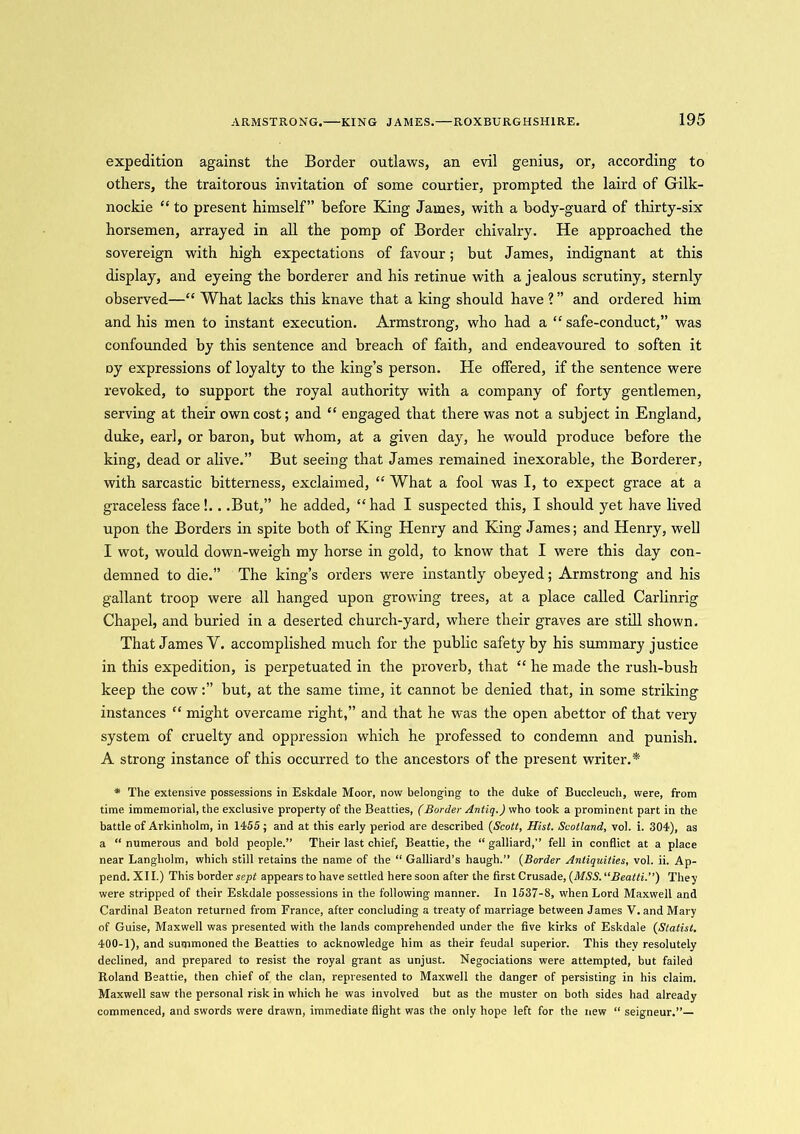expedition against the Border outlaws, an evil genius, or, according to others, the traitorous invitation of some courtier, prompted the laird of Gilk- nockie “ to present himself” before King James, with a body-guard of thirty-six horsemen, arrayed in all the pomp of Border chivalry. He approached the sovereign with high expectations of favour; but James, indignant at this display, and eyeing the borderer and his retinue with a jealous scrutiny, sternly observed—“ What lacks this knave that a king should have ? ” and ordered him and his men to instant execution. Armstrong, who had a “safe-conduct,” was confounded by this sentence and breach of faith, and endeavoured to soften it Dy expressions of loyalty to the king’s person. He offered, if the sentence were revoked, to support the royal authority with a company of forty gentlemen, serving at their own cost; and “ engaged that there was not a subject in England, duke, earl, or baron, but whom, at a given day, he would produce before the king, dead or alive.” But seeing that James remained inexorable, the Borderer, with sarcastic bitterness, exclaimed, “ What a fool was I, to expect grace at a graceless face!. . .But,” he added, “had I suspected this, I should yet have lived upon the Borders in spite both of King Henry and King James; and Henry, well I wot, would down-weigh my horse in gold, to know that I were this day con- demned to die.” The king’s orders were instantly obeyed; Armstrong and his gallant troop were all hanged upon growing trees, at a place called Carlinrig Chapel, and buried in a deserted church-yard, where their graves are still shown. That James Y. accomplished much for the public safety by his summary justice in this expedition, is perpetuated in the proverb, that “ he made the rush-bush keep the cowbut, at the same time, it cannot be denied that, in some striking instances “ might overcame right,” and that he was the open abettor of that very system of cruelty and oppression which he professed to condemn and punish. A strong instance of this occurred to the ancestors of the present writer.* * The extensive possessions in Eskdale Moor, now belonging to the duke of Buccleuch, were, from time immemorial, the exclusive property of the Beatties, (Border Antiq.) who took a prominent part in the battle of Arkinholm, in 1455 ; and at this early period are described (Scott, Hist. Scotland, vol. i. 304), as a “ numerous and bold people.” Their last chief, Beattie, the “ galliard,” fell in conflict at a place near Langholm, which still retains the name of the “ Galliard’s haugh.” (Border Antiquities, vol. ii. Ap- pend. XII.) This border sept appears to have settled here soon after the first Crusade, (MSS. “Beatti.”) They were stripped of their Eskdale possessions in the following manner. In 1537-8, when Lord Maxwell and Cardinal Beaton returned from France, after concluding a treaty of marriage between James V. and Mary of Guise, Maxwell was presented with the lands comprehended under the five kirks of Eskdale (Statist. 400-1), and summoned the Beatties to acknowledge him as their feudal superior. This they resolutely declined, and prepared to resist the royal grant as unjust. Negociations were attempted, but failed Roland Beattie, then chief of the clan, represented to Maxwell the danger of persisting in his claim. Maxwell saw the personal risk in which he was involved but as the muster on both sides had already commenced, and swords were drawn, immediate flight was the only hope left for the new “ seigneur.”—