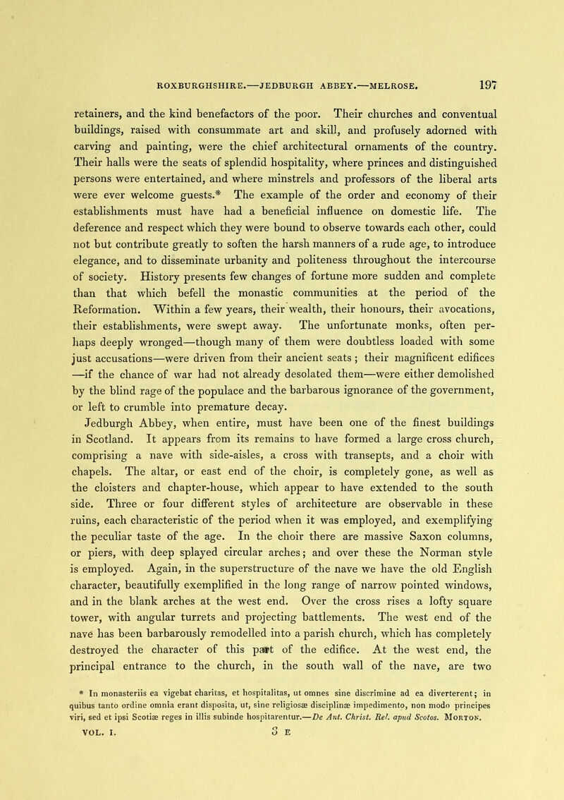 retainers, and the kind benefactors of the poor. Their churches and conventual buildings, raised with consummate art and skill, and profusely adorned with carving and painting, were the chief architectural ornaments of the country. Their halls were the seats of splendid hospitality, where princes and distinguished persons were entertained, and where minstrels and professors of the liberal arts were ever welcome guests.* The example of the order and economy of their establishments must have had a beneficial influence on domestic life. The deference and respect which they were bound to observe towards each other, could not but contribute greatly to soften the harsh manners of a rude age, to introduce elegance, and to disseminate urbanity and politeness throughout the intercourse of society. History presents few changes of fortune more sudden and complete than that which befell the monastic communities at the period of the Reformation. Within a few years, their wealth, their honours, their avocations, their establishments, were swept away. The unfortunate monks, often per- haps deeply wronged—though many of them were doubtless loaded with some just accusations—were driven from their ancient seats ; their magnificent edifices —if the chance of war had not already desolated them—were either demolished by the blind rage of the populace and the barbarous ignorance of the government, or left to crumble into premature decay. Jedburgh Abbey, when entire, must have been one of the finest buildings in Scotland. It appears from its remains to have formed a large cross church, comprising a nave with side-aisles, a cross with transepts, and a choir with chapels. The altar, or east end of the choir, is completely gone, as well as the cloisters and chapter-house, which appear to have extended to the south side. Three or four different styles of architecture are observable in these ruins, each characteristic of the period when it was employed, and exemplifying the peculiar taste of the age. In the choir there are massive Saxon columns, or piers, with deep splayed circular arches; and over these the Norman style is employed. Again, in the superstructure of the nave we have the old English character, beautifully exemplified in the long range of narrow pointed windows, and in the blank arches at the west end. Over the cross rises a lofty square tower, with angular turrets and projecting battlements. The west end of the nave has been barbarously remodelled into a parish church, which has completely destroyed the character of this paart of the edifice. At the west end, the principal entrance to the church, in the south wall of the nave, are two * In monasteriis ea vigebat charitas, et hospitalitas, ut omnes sine discrimine ad ea diverterent; in quibus tanto ordine omnia erant disposita, ut, sine religiosae discipline impedimento, non modo principes viri, sed et ipsi Scotise reges in illis subinde hospitarentur.—Be Ant. Christ. Ret. apud Scotos. Morton. 3 E VOL. I.
