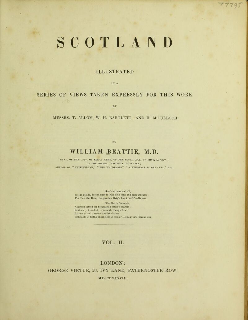 “T 779 ILLUSTRATED IN A SERIES OF VIEWS TAKEN EXPRESSLY FOR THIS WORK BY MESSRS. T. ALLOM, W. H. BARTLETT, AND H. M‘CULLOCH. BY WILLIAM BEATTIE, M.D. GRAD. OF THE UNIV. OF EDIN.; MEMB. OF THE ROYAL COLL. OF PHYS. LONDONi OF THE HISTOR. INSTITUTE OF FRANCE ; AUTHOR OF “ SWITZERLAND,” “ THE WALDENSES,” “ A RESIDENCE IN GERMANY,” ETC. Scotland, one and all, Scotch plaids, Scotch snoods; the blue hills and clear streams; The Dee, the Don; Balgounie’s Brig’s black wall.*—Byron. “ The North Countrie ; A nation famed for Song and Beauty’s charms; Zealous, yet modest; innocent, though free ; Patient of toil; serene amidst alarms ; Inflexible in faith; invincible in arms.”—Beattie’s Minstrel. VOL. II. LONDON: GEORGE VIRTUE, 26, IVY LANE, PATERNOSTER ROW. MDCCC XXXVIII.