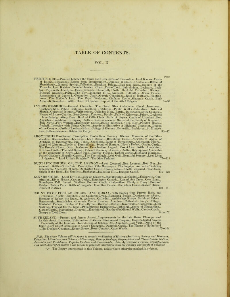 TABLE OF CONTENTS VOL. II. PERTHSHIRE.—Parallel between the Swiss and Celts...Moss of Kincardine...Lord Karnes...Castle of Doune....Hazardous Escape from Imprisonment...Cambus Wallace....Dunblane....Battle of Sherriffmuir....Mineral Spring...Callender....Bracklin Bridge....Baal-tein Rites....Scenery of the Trosachs...Loch Katrine...Female Heroism...Clans...Pass of Leni...Balquhidder...Lochearn...Locli- tay...Taymouth...Glenlyon...Castle Menzies...Grandtully Castle...Dunkeld...Cathedral...Bishops... Pleasure Grounds...Perth....The Tay....Moncrief Hill....Kinnoull....Pitkaithly....Scone Palace... Assassination of James I...Coronation Chair...Gowrie Conspiracy...Raid of Ruthven...Hunting- tower...The Maiden’s Leap...The Royal Welcome...Kinfauns Castle...Glammis Castle...Blair Athol...Killicrankie...Battle...Death of Dundee...Exploit of the Athol Brigade. . . 1—96 INVERNESS-SHIRE General Character....The Great Glen...Caledonian Canal....Inverness.... Clachnacuddin...Public Buildings...Northern Institution...Public Walks...Education...Historical Sketch...Objects of Interest... Vitrifications...Culloden Muir...Battle...Devastation of the Country... Escape of Prince Charles...Fort George..,Fortrose...Beauly...Falls of Kilmorag...Priory...Lochness ...Inverfarigaig...Aitsay Bum...Raid of Cillie Christ...Falls of Foyers...Castle of TJrquhart...Fort Augustus...Traditions...Invergarry Castle...Tobar-nan-ceann...Murder of the Family of Keppoch... Ben Nevis...Fort William...Inverlochy Castle...Battle described...Glen Roy...Parallel Roads... Lodheil...Interview with Prince Charles...Anecdotes illustrative of Highland Character...Legend of the Comyns...Castle of Loch-an-Eilan...Cottage of Kinrara...Belleville...Lochleven...St. Mungo’s Isle...Eillean-nacorak...Balahulish Ferry. ....... 36—77 ARGYLLSHIRE.—General Description...Productions...Scenery...Glenco....Massacre of the Mac- donalds....Ben-cruachan....Loch-awe....Loch Creran....Barcaldine Castle....Stewarts of Appin, of Ardsheil, of Invernahyle...Paul Jones...Anecdotes...Ruins of Beregonium.-Ardchattan Priory... Island of Lismore...Castle of Dunstaffnage...Sound of Kerrara-.Haco’s Defeat...Goalan Castle... The Brooch of Lom.. .Oban... Loch-awe.. .Fraoch-eilan... Legend. ..Pass of Awe...Battle...Anecdotes... Kilcburn Castle...The fatal Spring... Vale of Glenorchy...Inverary Castle...Biographical Anecdotes of the Campbells of Argyll...Loch Fine...Herring Fishing...Tarbert Castle...Highland Marriage... Pass of Glencroe...Singular Cavern...The Foot-plough...Loch Goil...Beautiful Scenery...Loch Long ...Ardgarten...11 Lord Ullin’s Daughter’’...The Mac Farlanes. .... 77—115 DUNBARTONSHIRE, OR, THE LENNOX.—Loch Lomond...Ben Lomond...Rob Roy...ln- versnaid...Battle of Glenfruin...Proscription of the Macgregors...The Bagpipe... Account of Rob Roy Macgregor...Anecdotes of him...Dunbarton Castle...Daring Action...Castle surprised...Traditional Origin of the Rock...Dr. Smollett...Buchanan...Dalnottar Hill...Dunglas Castle. . 115—128 LANARKSHIRE.—Local Division...City of Glasgow...Manufactures...Cathedral...University...Con- stitution...River Mouse...Cartlan Craigs...Bonnington Cascade...Remarkable Trees...Cora Lynn... Stonebyres’ Fall...Lanark... Wallace...Bothwell Castle...Craignethan...Blantyre Priory... Both well Bridge...Cadzow Park...Battle of Langside...Hamilton Palace...Cruikstane Castle—Robert Owen... Eminent Natives. .......... 128—141 COUNTIES OF FIFE' ABERDEEN, AND MORAY, with Scenes from Perth, Ross, and Inverness.—Castle Campbell...The Cauldron Lynn...Rumbling Bridge...Dunfermline Abbey... Remains of Robert the Bruce...St. Andrews...Cathedral...Archbishop Sharpe...Falkland Palace... Ravenscraig...Strath-Eden...Glammis Castle...Dundee...Aberdeen...Cathedral...King’s College... Marischal College....Bridge of Don...Byron.... Braemar....Castle.... In vercauld....Cairngorm.... Deer Stalking...Tragical Event...Elgin...Philanthropic Institutions...Cathedral...Abbey of Pluscardine... GordonCastle...Plantations...Dingwall...Knockfarrel...StrathpeiferMineral Wells...Cawdor Castle... Escape of Lord Lovat. ... . ..... 141—157 SUTHERLAND.—Present and former Aspect...Improvements by the late Duke...Plans pursued for this object...Instances...Reformation of Abuses...Firmness of Purpose...Unprecedented Success ...Popularity of the Landlord...Introduction of Schools, &c...Anecdote...Last Visit...Death of the Duke...Lord Chief Commissioner Adam’s Eulogium...Dunrobin Castle...The Thanes of Sutherland ...The Duchess-Countess...Robert Bruce...Reay Country...Cape Wrath. . . .157—1C4 N.B. The above Volume will be found to contain:—Sketches of History; Statistics; Society and Manners; Education, Literature, and Science; Mineralogy, Botany, Geology; Biographical and Characteristic Notices; Anecdotes and Traditions; Popular Customs and Amusements; Arts, Agriculture, Produce, Manufactures; with much diversified matter; the results of personal intercourse with the country and people of Scotland. %* The Poetry interspersed in this Volume, unless where otherwise marked, is original.