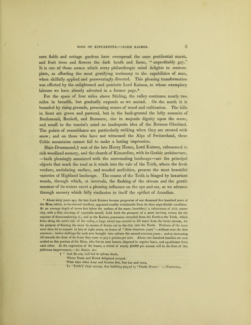 MOSS OF KINCARDINE.—LORD KAIMES. corn fields and cottage gardens have overspread the once pestilential marsh, and fruit trees and flowers the dark heath and furze, “ unprofitably gay.” It is one of those scenes which every philanthropic mind delights to contem- plate, as affording the most gratifying testimony to the capabilities of man, when skilfully applied and perseveringly directed. This pleasing transformation was effected by the enlightened and patriotic Lord Kaimes, to whose exemplary labours we have already adverted in a former page.* For the space of four miles above Stirling, the valley continues nearly two miles in breadth, but gradually expands as we ascend. On the north it is bounded by rising grounds, presenting scenes of wood and cultivation. The hills in front are green and pastoral, hut in the back-ground the lofty summits of Benlomond, Benledi, and Benmore, rise in majestic dignity upon the scene, and recall to the tourist’s mind no inadequate idea of the Bernese Oberland. The points of resemblance are particularly striking when they are crested with snow; and on those who have not witnessed the Alps of Switzerland, these Celtic mountains cannot fail to make a lasting impression. Blair-Drummond,! seat of the late Henry Home, Lord Kaimes, enbosomed in rich woodland scenery, and the church of Kincardine, with its Gothic architecture, —both pleasingly associated with the surrounding landscape—are the principal objects that mark the road as it winds into the vale of the Teith, where the fresh verdure, undulating surface, and wooded acclivities, present the most beautiful varieties of Highland landscape. The course of the Teith is fringed by luxuriant woods, through which, at intervals, the flashing of the stream and the gentle murmur of its waters exert a pleasing influence on the eye and ear, as we advance through scenery which fully vindicates to itself the epithet of Arcadian. * About sixty years ago, the late Lord Kaimes became proprietor of one thousand five hundred acres of the Moss, which, to his shrewd intellect, appeared readily reclaimable from its then unprofitable condition. At an average depth of seven feet below the surface of the moss (tourbiere) a substratum of rich coarse clay, with a thin covering of vegetable mould, held forth the prospect of a most inviting return for the expense of disencumbering it; and as the Kaimes possession extended from the Forth to the Teith, which flows along the north side of the valley, a large wheel was erected to lift water from the latter stream, for the purpose of floating the moss by means of drains cut in the clay into the Forth. Portions of the moss were then let to tenants in lots of eight acres, on leases of “ three nineteen years”—without rent the first nineteen ; twelve shillings for each acre brought into culture the second nineteen years ; and so increasing till towards the close of the lease they came to pay a guinea per acre. About two hundred families are now settled on this portion of the Moss, who live in neat houses, disposed in regular lanes, and equidistant from each other. At the expiration of the leases, a rental of nearly £5000 per annum will be the fruit of this judicious improvement.—See Statist. Acc. •f- “ And Bl air, half hid in sylvan shade, Where Taste and Home delighted strayed ; What time when Lear and Genius fled, frae bar and town, To ‘ Teith’s’ clear stream, that babbling played by ‘ Castle-Donne.' ’—Macneill.