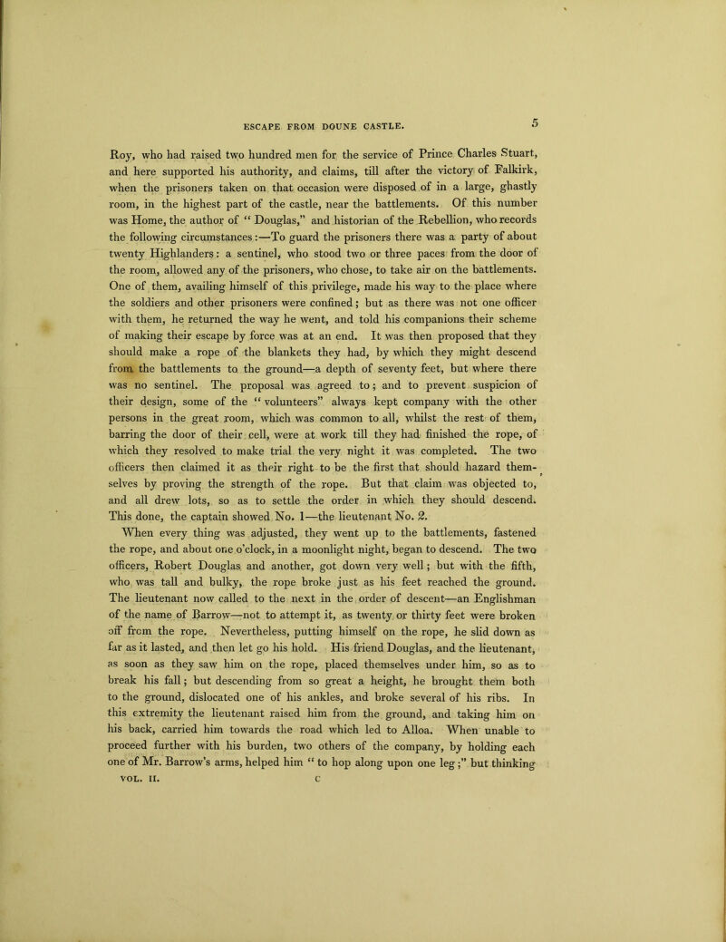 ESCAPE FROM DOUNE CASTLE. Roy, who had raised two hundred men for the service of Prince Charles Stuart, and here supported his authority, and claims, till after the victory of Falkirk, when the prisoners taken on that occasion were disposed of in a large, ghastly room, in the highest part of the castle, near the battlements. Of this number was Home, the author of “ Douglas,” and historian of the Rebellion, who records the following circumstances :—To guard the prisoners there was a party of about twenty Highlanders: a sentinel, who stood two or three paces from the door of the room, allowed any of the prisoners, who chose, to take air on the battlements. One of them, availing himself of this privilege, made his way to the place where the soldiers and other prisoners were confined; but as there was not one officer with them, he returned the way he went, and told his companions their scheme of making their escape by force was at an end. It was then proposed that they should make a rope of the blankets they had, by which they might descend from the battlements to the ground—a depth of seventy feet, but where there was no sentinel. The proposal was agreed to; and to prevent suspicion of their design, some of the “ volunteers” always kept company with the other persons in the great room, which was common to all, whilst the rest of them, barring the door of their cell, were at work till they had finished the rope, of which they resolved to make trial the very night it was completed. The two officers then claimed it as their right to be the first that should hazard them- selves by proving the strength of the rope. But that claim was objected to, and all drew lots, so as to settle the order in which they should descend. This done, the captain showed No. 1—the lieutenant No. 2. When every thing was adjusted, they went up to the battlements, fastened the rope, and about one o’clock, in a moonlight night, began to descend. The two officers, Robert Douglas and another, got down very well; but with the fifth, who was tall and bulky, the rope broke just as his feet reached the ground. The lieutenant now called to the next in the order of descent—an Englishman of the name of Barrow—not to attempt it, as twenty or thirty feet were broken off from the rope. Nevertheless, putting himself on the rope, he slid down as far as it lasted, and then let go his hold. His friend Douglas, and the lieutenant, as soon as they saw him on the rope, placed themselves under him, so as to break his fall; but descending from so great a height, he brought them both to the ground, dislocated one of his ankles, and broke several of his ribs. In this extremity the lieutenant raised him from the ground, and taking him on his back, carried him towards the road which led to Alloa. When unable to proceed further with his burden, two others of the company, by holding each one of Mr. Barrow’s arms, helped him “ to hop along upon one legbut thinking VOL. II. c