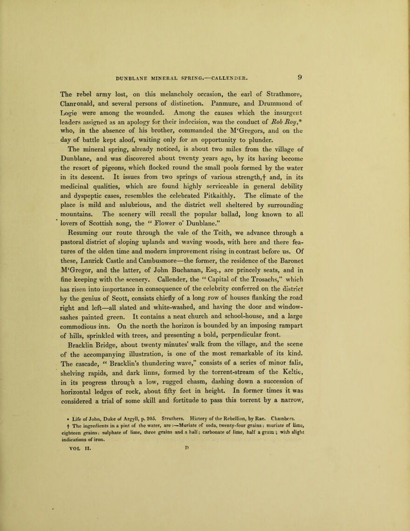 DUNBLANE MINERAL SPRING.—CALLENDER. The rebel army lost, on this melancholy occasion, the earl of Strathmore, Clanronald, and several persons of distinction. Panmure, and Drummond of Logie were among the wounded. Among the causes which the insurgent leaders assigned as an apology for their indecision, was the conduct of Rob Roy,* who, in the absence of his brother, commanded the M‘Gregors, and on the day of battle kept aloof, waiting only for an opportunity to plunder. The mineral spring, already noticed, is about two miles from the village of Dunblane, and was discovered about twenty years ago, by its having become the resort of pigeons, which flocked round the small pools formed by the water in its descent. It issues from two springs of various strength,f and, in its medicinal qualities, which are found highly serviceable in general debility and dyspeptic cases, resembles the celebrated Pitkaithly. The climate of the place is mild and salubrious, and the district well sheltered by surrounding mountains. The scenery will recall the popular ballad, long known to all lovers of Scottish song, the “ Flower o’ Dunblane.” Resuming our route through the vale of the Teith, we advance through a pastoral district of sloping uplands and waving woods, with here and there fea- tures of the olden time and modern improvement rising in contrast before us. Of these, Lanrick Castle and Cambusmore—the former, the residence of the Baronet M‘Gregor, and the latter, of John Buchanan, Esq., are princely seats, and in fine keeping with the scenery. Callender, the “ Capital of the Trosachs,” which has risen into importance in consequence of the celebrity conferred on the district by the genius of Scott, consists chiefly of a long row of houses flanking the road right and left—all slated and white-washed, and having the door and window- sashes painted green. It contains a neat church and school-house, and a large commodious inn. On the north the horizon is bounded by an imposing rampart of hills, sprinkled with trees, and presenting a bold, perpendicular front. Bracklin Bridge, about twenty minutes’ walk from the village, and the scene of the accompanying illustration, is one of the most remarkable of its kind. The cascade, “ Bracklin’s thundering wave,” consists of a series of minor falls, shelving rapids, and dark linns, formed by the torrent-stream of the Keltic, in its progress through a low, rugged chasm, dashing down a succession of horizontal ledges of rock, about fifty feet in height. In former times it was considered a trial of some skill and fortitude to pass this torrent by a narrow, • Life of John, Duke of Argyll, p. 205. Struthers. History of the Rebellion, by Rae. Chambers, t The ingredients in a pint of the water, are Muriate of soda, twenty-four grains ; muriate of lime, eighteen grains; sulphate of lime, three grains and a half; carbonate of lime, half a gram ; wiih slight indications of iron. VOL II. D