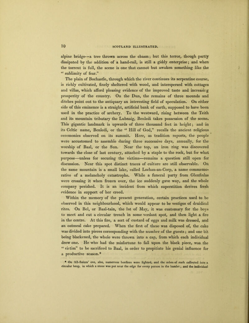 alpine bridge—a tree thrown across the chasm; but this terror, though partly dissipated by the addition of a hand-rail, is still a giddy enterprise; and when the torrent is full, the scene is one that cannot but awaken something like the “ sublimity of fear.” The plain of Bochastle, through which the river continues its serpentine course, is richly cultivated, finely sheltered with wood, and interspersed with cottages and villas, which afford pleasing evidence of the improved taste and increasing prosperity of the country. On the Dun, the remains of three mounds and ditches point out to the antiquary an interesting field of speculation. On either side of this eminence is a straight, artificial bank of earth, supposed to have been used in the practice of archery. To the westward, rising between the Teith and its mountain tributary the Lubnaig, Benledi takes possession of the scene. This gigantic landmark is upwards of three thousand feet in height; and in its Celtic name, Benledi, or the “ Hill of God,” recalls the ancient religious ceremonies observed on its summit. Here, as tradition reports, the people were accustomed to assemble during three successive days, annually, for the worship of Baal, or the Sun. Near the top, an iron ring was discovered towards the close of last century, attached by a staple to the rock, but for what purpose—unless for securing the victims—remains a question still open for discussion. Near this spot distinct traces of culture are still observable. On the same mountain is a small lake, called Lochan-an-Corp, a name commemo- rative of a melancholy catastrophe. While a funeral party from Glenfinlas were crossing it when frozen over, the ice suddenly gave way, and the whole company perished. It is an incident from which superstition derives fresh evidence in support of her creed. Within the memory of the present generation, certain practices used to be observed in this neighbourhood, which would appear to be vestiges of druidical rites. On Bel, or Baal-tain, the 1st of May, it was customary for the boys to meet and cut a circular trench in some verdant spot, and then light a fire in the centre. At this fire, a sort of custard of eggs and milk was dressed, and an oatmeal cake prepared. When the first of these was disposed of, the cake was divided into pieces corresponding with the number of the guests ; and one bit being blackened, the whole were thrown into a cap, from which each individual drew one. He who had the misfortune to fall upon the black piece, was the “ victim” to be sacrificed to Baal, in order to propitiate his genial influence for a productive season.* * On All-Saints’ eve, also, numerous bonfires were lighted, and the ashes of each collected into a circular heap, in which a stone was put near the edge for every person in the hamlet; and the individual