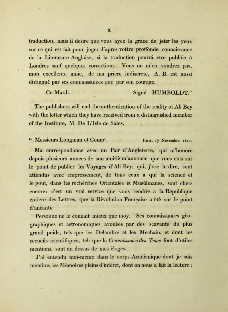 traduction, mais il desire que vous ayez la grace de jeter les yeux sur ce qui est fait pour juger d’apres vottre proffonde connaissance de la Literature Anglaise, si la traduction pourra etre publiee a Londres sauf quelques corrections. Vous ne m’en voudrez pas, mon excellente amie, de ma priere indiscrete, A. B. est aussi distingue par ses connaissances que par son courage. Ce Mardi. Signd HUMBOLDT.” The publishers will end the authentication of the reality of Ali Bey with the letter which they have received from a distinguished member of the Institute, M. De LTsle de Sales. “ Messieurs Longman et Compe. Paris, 17 Novembre 1811. Ma correspondance avec un Pair d’Angleterre, qui m’honore depuis plusieurs annees de son amitie m’annonce que vous etes sur le point de publier les Voyages d’Ali Bey, qui, j’ose le dire, sont attendus avec empressement, de tous ceux a qui la science et le gout, dans les recherches Orientales et Musulmanes, sont cliers encore: c’est un vrai service que vous rendres a la Republique entiere des Lettres, que la Revolution Francaise a et& sur le point d’aneantir. Personne ne le connait mieux que moy. Ses connaissances geo- graph iques et astronomiques avouees par des S9avants du plus grand poids, tels que les Delambre et les Mechain, et dont les recueils scientifiques, tels que la Connaissance des Terns font d’utiles mentions, sont au dessus de mes eloges. J’ai entendu moi-meme dans le corps Academique dont je suis membre, les Memoires pleins d’interet, dont on nous a fait la lecture :