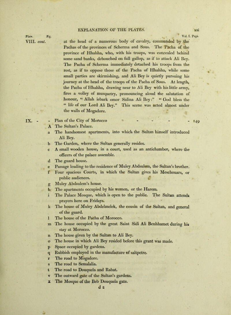 EXPLANATION OF THE PLATES. Fl»te. Fig. VIII. coni. IX. e f g h m n o P q r Vol. I. Page. at the head of a numerous body of cavalry, commanded by the Pachas of the provinces of Scherma and Sous. The Pacha of the province of Hhahha, who, with his troops, was concealed behind some sand banks, debouched on full gallop, as if to attack Ali Bey. The Pacha of Scherma immediately detached his troops from the rest, as if to oppose those of the Pacha of Hhahha, while some small parties are skirmishing, and Ali Bey is quietly pursuing his journey at the head of the troops of the Pacha of Sous. At length, the Pacha of Hhahha, drawing near to Ali Bey with his little army, fires a volley of musquetry, pronouncing aloud the salutation of honour, 4£ Allah iebark omor Sidina Ali Bey:” “ God bless the “ life of our Lord Ali Bey.” This scene was acted almost under the walls of Mogadore. Plan of the City of Morocco s The Sultan’s Palace. The handsomest apartments, into which the Sultan himself introduced Ali Bey. The Garden, where the Sultan generally resides. A small wooden house, in a court, used as an antichamber, where the officers of the palace assemble. The guard house. Passage leading to the residence of Muley Abdsulem, the Sultan’s brother. Four spacious Courts, in which the Sultan gives his Meschouars, or public audiences. Muley Abdsulem’s house. The apartments occupied by his women, or the Harem. The Palace Mosque, which is open to the public. The Sultan attends prayers here on Fridays. The house of Muley Abdelmelek, the cousin of the Sultan, and general of the guard. The house of the Pacha of Morocco. The house occupied by the great Saint Sidi Ali Benhhamet during his stay at Morocco. The house given by the Sultan to Ali Bey. The house in which Ali Bey resided before this grant was made. Space occupied by gardens. Rubbish employed in the manufacture of saltpetre. The road to Mogadore. The road to Semalalia. The road to Douquela and Rabat. The outward gate of the Sultan’s gardens. d 2 149