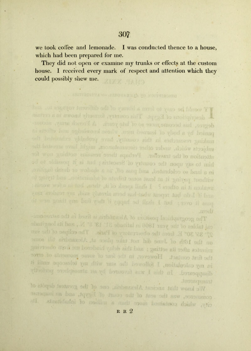 30? we took coffee and lemonade. I was conducted thence to a house, which had been prepared for me. They did not open or examine my trunks or effects at the custom house. I received every mark of respect and attention which they could possibly shew me. R R 2