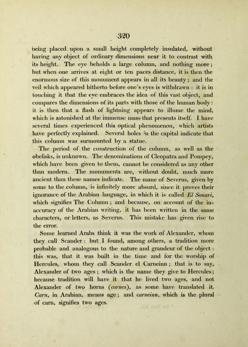 being placed upon a small height completely insulated, without having any object of ordinary dimensions near it to contrast with its height. The eye beholds a large column, and nothing more ; but when one arrives at eight or ten paces distance, it is then the enormous size of this monument appears in all its beauty ; and the veil which appeared hitherto before one’s eyes is withdrawn : it is in touching it that the eye embraces the idea of this vast object, and compares the dimensions of its parts with those of the human body : it is then that a flash of lightning appears to illume the mind, which is astonished at the immense mass that presents itself. I have several times experienced this optical phenomenon, which artists have perfectly explained. Several holes m the capital indicate that this column was surmounted by a statue. The period of the construction of the column, as well as the obelisks, is unknown. The denominations of Cleopatra and Pompey, which have been given to them, cannot be considered as any other than modern. The monuments are, without doubt, much more ancient than these names indicate. The name of Severus, given by some to the column, is infinitely more absurd, since it proves their ignorance of the Arabian language, in which it is called El Souari, which signifies The Column ; and because, on account of the in- accuracy of the Arabian writing, it has been written in the same characters, or letters, as Severus. This mistake has given rise to the error. Some learned Arabs think it was the work of Alexander, whom they call Scander : but I found, among others, a tradition more probable and analogous to the nature and grandeur of the object : this was, that it was built in the time and for the worship of Hercules, whom they call Scander el Carneinn ; that is to say, Alexander of two ages ; which is the name they give to Hercules; because tradition will have it that he lived two ages, and not Alexander of two horns (comes), as some have translated it. Cam, in Arabian, means age ; and carneinn, which is the plural of cam, signifies two ages.