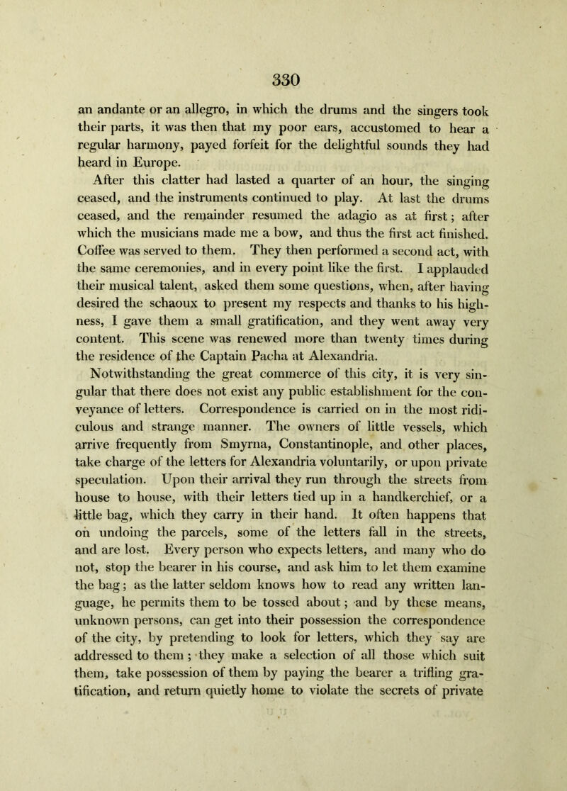 an andante or an allegro, in which the drums and the singers took their parts, it was then that my poor ears, accustomed to hear a regular harmony, payed forfeit for the delightful sounds they had heard in Europe. After this clatter had lasted a quarter of an hour, the singing ceased, and the instruments continued to play. At last the drums ceased, and the remainder resumed the adagio as at first; after which the musicians made me a bow, and thus the first act finished. Coffee was served to them. They then performed a second act, with the same ceremonies, and in every point like the first. I applauded their musical talent, asked them some questions, when, after having- desired the schaoux to present my respects and thanks to his high- ness, I gave them a small gratification, and they went away very content. This scene was renewed more than twenty times during the residence of the Captain Pacha at Alexandria. Notwithstanding the great commerce of this city, it is very sin- gular that there does not exist any public establishment for the con- veyance of letters. Correspondence is carried on in the most ridi- culous and strange manner. The owners of little vessels, which arrive frequently from Smyrna, Constantinople, and other places, take charge of the letters for Alexandria voluntarily, or upon private speculation. Upon their arrival they run through the streets from house to house, with their letters tied up in a handkerchief, or a little bag, which they carry in their hand. It often happens that on undoing the parcels, some of the letters fall in the streets, and are lost. Every person who expects letters, and many who do not, stop the bearer in his course, and ask him to let them examine the bag; as the latter seldom knows how to read any written lan- guage, he permits them to be tossed about; and by these means, unknown persons, can get into their possession the correspondence of the city, by pretending to look for letters, which they say are addressed to them ; they make a selection of all those which suit them, take possession of them by paying the bearer a trifling gra- tification, and return quietly home to violate the secrets of private