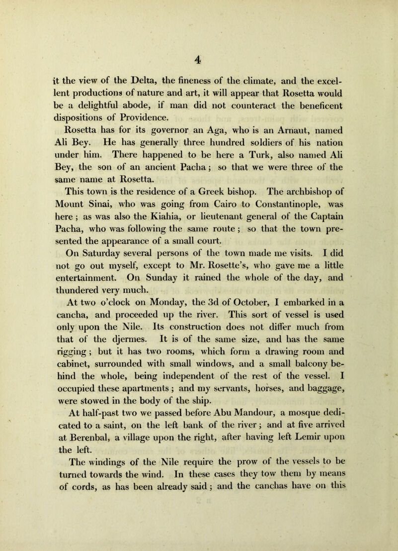 it the view of the Delta, the fineness of the climate, and the excel- lent productions of nature and art, it will appear that Rosetta would be a delightful abode, if man did not counteract the beneficent dispositions of Providence. Rosetta has for its governor an Aga, who is an Arnaut, named Ali Bey. He has generally three hundred soldiers of his nation under him. There happened to be here a Turk, also named Ali Bey, the son of an ancient Pacha; so that we were three of the same name at Rosetta. This town is the residence of a Greek bishop. The archbishop of Mount Sinai, who was going from Cairo to Constantinople, was here ; as was also the Kiahia, or lieutenant general of the Captain Pacha, who was following the same route ; so that the town pre- sented the appearance of a small court. On Saturday several persons of the town made me visits. I did not go out myself, except to Mr. Rosette’s, who gave me a little entertainment. On Sunday it rained the whole of the day, and thundered very much. At two o’clock on Monday, the 3d of October, I embarked in a cancha, and proceeded up the river. This sort of vessel is used only upon the Nile. Its construction does not differ much from that of the djermes. It is of the same size, and has the same rigging ; but it has two rooms, which form a drawing room and cabinet, surrounded with small windows, and a small balcony be- hind the whole, being independent of the rest of the vessel. I occupied these apartments ; and my servants, horses, and baggage, were stowed in the body of the ship. At half-past two we passed before Abu Mandour, a mosque dedi- cated to a saint, on the left bank of the river; and at five arrived at Berenbal, a village upon the right, after having left Lemir upon the left. The windings of the Nile require the prow ot the vessels to be turned towards the wind. In these cases they tow them by means of cords, as has been already said; and the canchas have on this