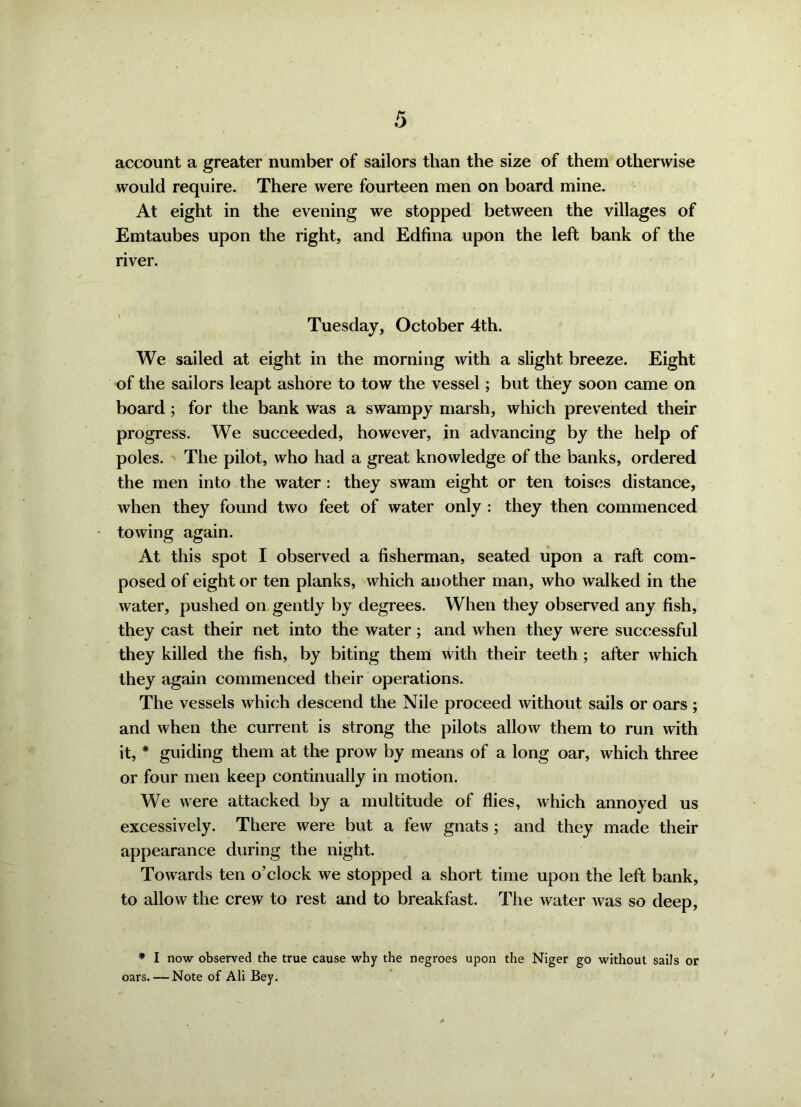 account a greater number of sailors than the size of them otherwise would require. There were fourteen men on board mine. At eight in the evening we stopped between the villages of Emtaubes upon the right, and Edfina upon the left bank of the river. Tuesday, October 4th. We sailed at eight in the morning with a slight breeze. Eight of the sailors leapt ashore to tow the vessel; but they soon came on board; for the bank was a swampy marsh, which prevented their progress. We succeeded, however, in advancing by the help of poles. The pilot, who had a great knowledge of the banks, ordered the men into the water : they swam eight or ten toises distance, when they found two feet of water only : they then commenced towing again. At this spot I observed a fisherman, seated upon a raft com- posed of eight or ten planks, which another man, who walked in the water, pushed on gently by degrees. When they observed any fish, they cast their net into the water; and when they were successful they killed the fish, by biting them with their teeth; after which they again commenced their operations. The vessels which descend the Nile proceed without sails or oars ; and when the current is strong the pilots allow them to run with it, * guiding them at the prow by means of a long oar, which three or four men keep continually in motion. We were attacked by a multitude of flies, which annoyed us excessively. There were but a few gnats ; and they made their appearance during the night. Towards ten o’clock we stopped a short time upon the left bank, to allow the crew to rest and to breakfast. The water was so deep, * I now observed the true cause why the negroes upon the Niger go without sails or oars. — Note of Ali Bey.