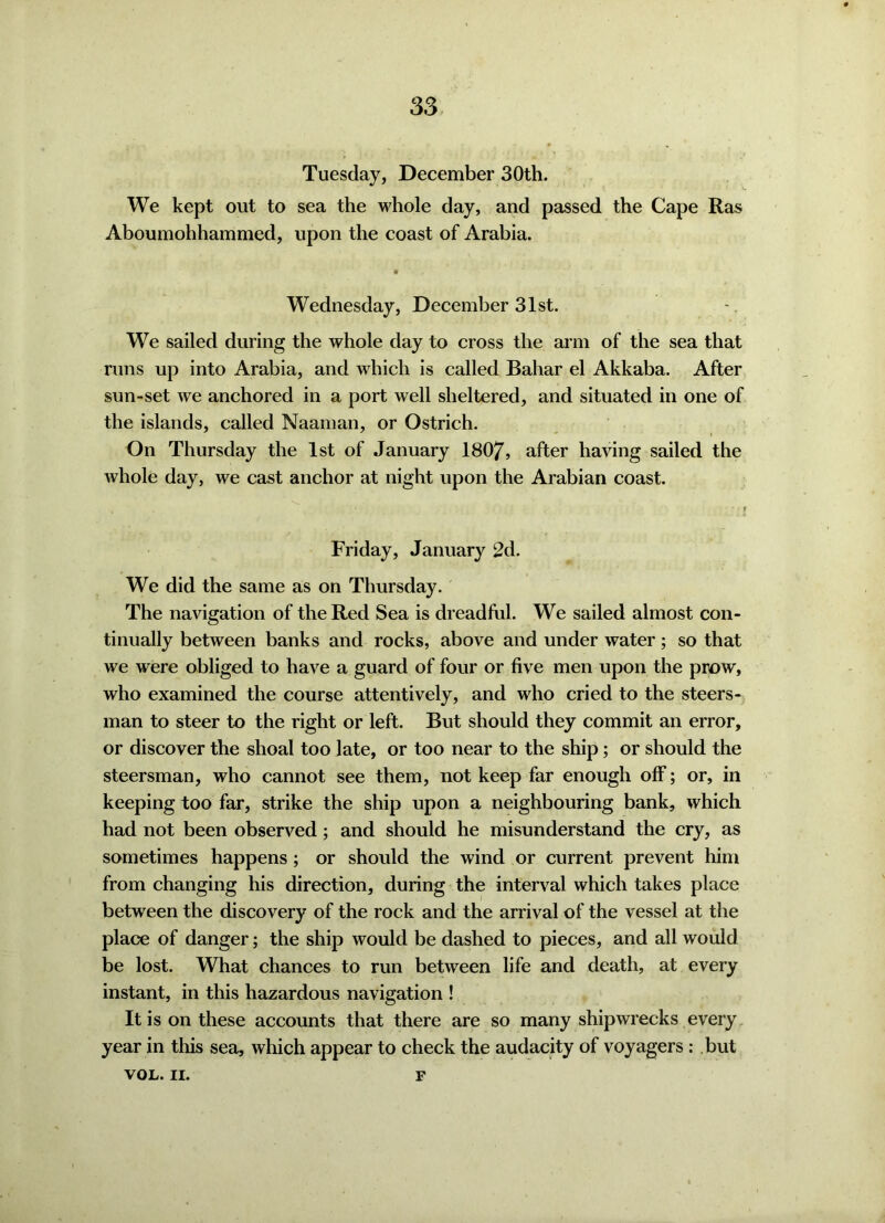 Tuesday, December 30th. We kept out to sea the whole clay, and passed the Cape Ras Aboumohhammed, upon the coast of Arabia. Wednesday, December 31st. We sailed during the whole day to cross the arm of the sea that runs up into Arabia, and which is called Bahar el Akkaba. After sun-set we anchored in a port well sheltered, and situated in one of the islands, called Naaman, or Ostrich. On Thursday the 1st of January 1807, after having sailed the whole day, we cast anchor at night upon the Arabian coast. Friday, January 2d. We did the same as on Thursday. The navigation of the Red Sea is dreadful. We sailed almost con- tinually between banks and rocks, above and under water; so that we were obliged to have a guard of four or five men upon the prow, who examined the course attentively, and who cried to the steers- man to steer to the right or left. But should they commit an error, or discover the shoal too late, or too near to the ship; or should the steersman, who cannot see them, not keep far enough off; or, in keeping too far, strike the ship upon a neighbouring bank, which had not been observed; and should he misunderstand the cry, as sometimes happens ; or should the wind or current prevent him from changing his direction, during the interval which takes place between the discovery of the rock and the arrival of the vessel at the place of danger; the ship would be dashed to pieces, and all would be lost. What chances to run between life and death, at every instant, in this hazardous navigation ! It is on these accounts that there are so many shipwrecks every year in tills sea, which appear to check the audacity of voyagers : but VOL. II. F