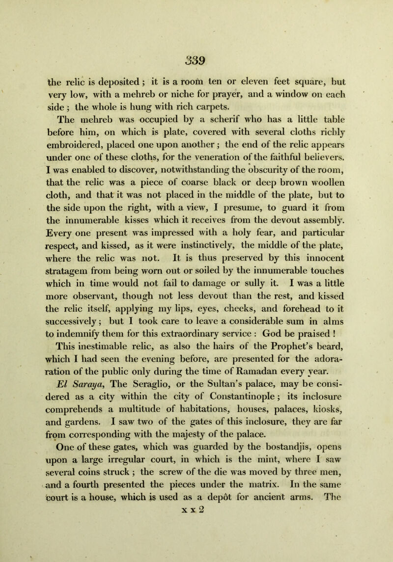 the relic is deposited; it is a room ten or eleven feet square, but very low, with a mehreb or niche for prayer, and a window on each side ; the whole is hung with rich carpets. The mehreb was occupied by a scherif who has a little table before him, on which is plate, covered with several cloths richly embroidered, placed one upon another ; the end of the relic appears under one of these cloths, for the veneration of the faithful believers. I was enabled to discover, notwithstanding the obscurity of the room, that the relic was a piece of coarse black or deep brown woollen cloth, and that it was not placed in the middle of the plate, but to the side upon the right, with a view, I presume, to guard it from the innumerable kisses which it receives from the devout assembly. Every one present was impressed with a holy fear, and particular respect, and kissed, as it were instinctively, the middle of the plate, where the relic was not. It is thus preserved by this innocent stratagem from being worn out or soiled by the innumerable touches which in time would not fail to damage or sully it. I was a little more observant, though not less devout than the rest, and kissed the relic itself, applying my lips, eyes, cheeks, and forehead to it successively; but I took care to leave a considerable sum in alms to indemnify them for this extraordinary service : God be praised ! This inestimable relic, as also the hairs of the Prophet’s beard, which I had seen the evening before, are presented for the adora- ration of the public only during the time of Ramadan every year. JEZ Saraya, The Seraglio, or the Sultan’s palace, may be consi- dered as a city within the city of Constantinople ; its inclosure comprehends a multitude of habitations, houses, palaces, kiosks, and gardens. I saw two of the gates of this inclosure, they are far from corresponding with the majesty of the palace. One of these gates, which was guarded by the bostandjis, opens upon a large irregular court, in which is the mint, where I saw several coins struck ; the screw of the die was moved by three men, and a fourth presented the pieces under the matrix. In the same teourt is a house, which is used as a depot for ancient arms. The x x 2