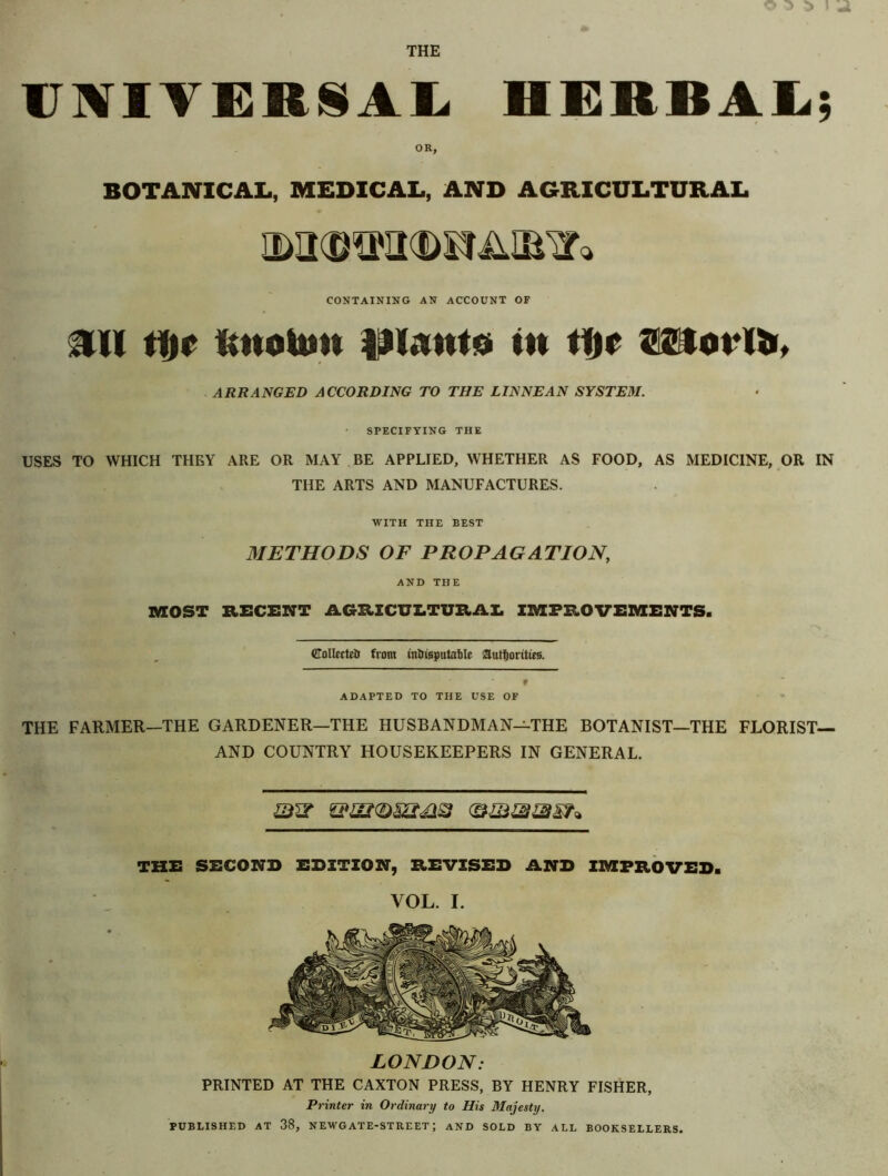 THE UNIVERSAL HERBAL; OR, BOTANICAL, MEDICAL, AND AGRICULTURAL CONTAINING AN ACCOUNT OF ill tljr RttoUm IJlAitto in ttir 25toi*lt>, ARRANGED ACCORDING TO THE LTNNEAN SYSTEM. SPECIFYING THE USES TO WHICH THEY ARE OR MAY BE APPLIED, WHETHER AS FOOD, AS MEDICINE, OR IN THE ARTS AND MANUFACTURES. WITH THE REST 31ETHODS OF PROPAGATION, AND THE MOST RECENT AGRICULTURAL IMPROVEMENTS. ©ollectetr from intusputaMe authorities. ADAPTED TO THE USE OF THE FARMER—THE GARDENER—THE HUSBANDMAN—THE BOTANIST—THE FLORIST— AND COUNTRY HOUSEKEEPERS IN GENERAL. THE SECOND EDITION, REVISED AND IMPROVED. VOL. I. LONDON: PRINTED AT THE CAXTON PRESS, BY HENRY FISHER, Printer in Ordinary to His Majesty. PUBLISHED AT 38, NEWGATE-STREET | AND SOLD BY ALL BOOKSELLERS.