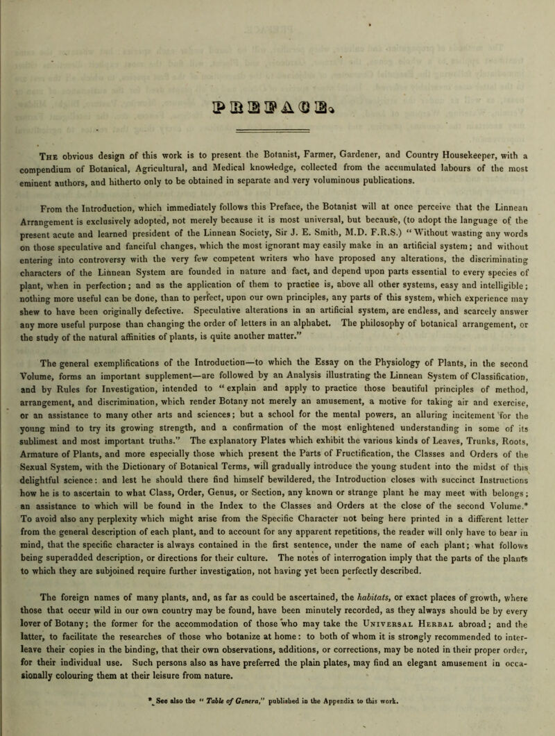 The obvious design of this work is to present the Botanist, Farmer, Gardener, and Country Housekeeper, with a compendium of Botanical, Agricultural, and Medical knowledge, collected from the accumulated labours of the most eminent authors, and hitherto only to be obtained in separate and very voluminous publications. From the Introduction, which immediately follows this Preface, the Botanist will at once perceive that the Linnean Arrangement is exclusively adopted, not merely because it is most universal, but because, (to adopt the language of the present acute and learned president of the Linnean Society, Sir J. E. Smith, M.D. F.R.S.) “Without wasting any words on those speculative and fanciful changes, which the most ignorant may easily make in an artificial system; and without entering into controversy with the very few competent writers who have proposed any alterations, the discriminating characters of the Linnean System are founded in nature and fact, and depend upon parts essential to every species of plant, when in perfection; and as the application of them to practice is, above all other systems, easy and intelligible; nothing more useful can be done, than to perfect, upon our own principles, any parts of this system, which experience may shew to have been originally defective. Speculative alterations in an artificial system, are endless, and scarcely answer any more useful purpose than changing the order of letters in an alphabet. The philosophy of botanical arrangement, or the study of the natural affinities of plants, is quite another matter.” The general exemplifications of the Introduction—to which the Essay on the Physiology of Plants, in the second Volume, forms an important supplement—are followed by an Analysis illustrating the Linnean System of Classification, and by Rules for Investigation, intended to “ explain and apply to practice those beautiful principles of method, arrangement, and discrimination, which render Botany not merely an amusement, a motive for taking air and exercise, or an assistance to many other arts and sciences; but a school for the mental powers, an alluring incitement for the young mind to try its growing strength, and a confirmation of the most enlightened understanding in some of its sublimest and most important truths.” The explanatory Plates which exhibit the various kinds of Leaves, Trunks, Roots, Armature of Plants, and more especially those which present the Parts of Fructification, the Classes and Orders of the Sexual System, with the Dictionary of Botanical Terms, will gradually introduce the young student into the midst of this delightful science: and lest he should there find himself bewildered, the Introduction closes with succinct Instructions how he is to ascertain to what Class, Order, Genus, or Section, any known or strange plant he may meet with belongs; an assistance to which will be found in the Index to the Classes and Orders at the close of the second Volume.* To avoid also any perplexity which might arise from the Specific Character not being here printed in a different letter from the general description of each plant, and to account for any apparent repetitions, the reader will only have to bear in mind, that the specific character is always contained in the first sentence, under the name of each plant; what follows being superadded description, or directions for their culture. The notes of interrogation imply that the parts of the plants to which they are subjoined require further investigation, not having yet been perfectly described. The foreign names of many plants, and, as far as could be ascertained, the habitats, or exact places of growth, where those that occur wild in our own country may be found, have been minutely recorded, as they always should be by every lover of Botany; the former for the accommodation of those who may take the Universal Herbal abroad; and the latter, to facilitate the researches of those who botanize at home: to both of whom it is strongly recommended to inter- leave their copies in the binding, that their own observations, additions, or corrections, may be noted in their proper order, for their individual use. Such persons also as have preferred the plain plates, may find an elegant amusement in occa- sionally colouring them at their leisure from nature. *^See also the “ Table of Genera,” published in the Appendix to this work.