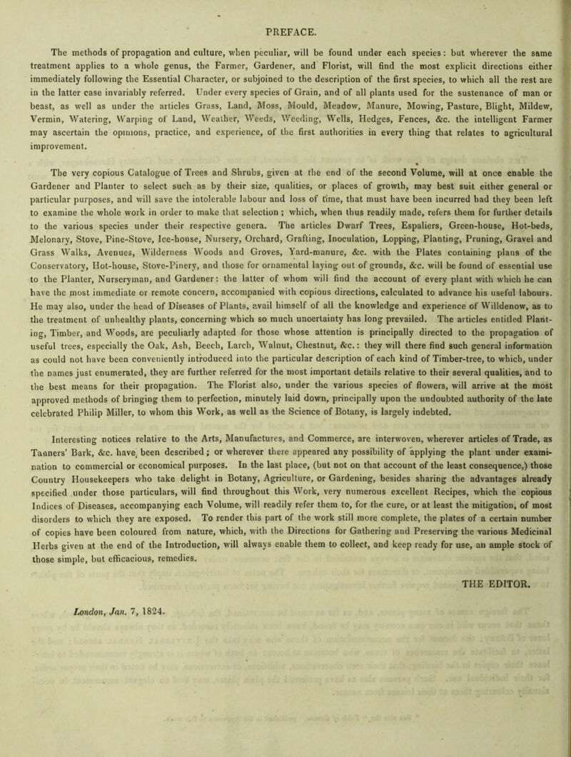 PREFACE. The methods of propagation and culture, when peculiar, will be found under each species: but wherever the same treatment applies to a whole genus, the Farmer, Gardener, and Florist, will find the most explicit directions either immediately following the Essential Character, or subjoined to the description of the first species, to which all the rest are in the latter case invariably referred. Under every species of Grain, and of all plants used for the sustenance of man or beast, as well as under the articles Grass, Land, Moss, Mould, Meadow, Manure, Mowing, Pasture, Blight, Mildew, Vermin, Watering, Warping of Land, Weather, Weeds, Weeding, Wells, Hedges, Fences, &c. the intelligent Farmer may ascertain the opinions, practice, and experience, of the first authorities in every thing that relates to agricultural improvement. % The very copious Catalogue of Trees and Shrubs, given at the end of the second Volume, will at once enable the Gardener and Planter to select such as by their size, qualities, or places of growth, may best suit either general or particular purposes, and will save the intolerable labour and loss of t'ime, that must have been incurred had they been left to examine the whole work in order to make that selection ; which, when thus readily made, refers them for further details to the various species under their respective genera. The articles Dwarf Trees, Espaliers, Green-house, Hot-beds, Melonary, Stove, Pine-Stove, Ice-house, Nursery, Orchard, Grafting, Inoculation, Lopping, Planting, Pruning, Gravel and Grass Walks, Avenues, Wilderness Woods and Groves, Yard-manure, &c. with the Plates containing plans of the Conservatory, Hot-house, Stove-Pinery, and those for ornamental laying out of grounds, &c. will be found of essential use to the Planter, Nurseryman, and Gardener: the latter of whom will find the account of every plant with which he can have the most immediate or remote concern, accompanied with copious directions, calculated to advance his useful labours. He may also, under the head of Diseases of Plants, avail himself of all the knowledge and experience of Willdenow, as to the treatment of unhealthy plants, concerning which so much uncertainty has long prevailed. The articles entitled Plant- ing, Timber, and Woods, are peculiarly adapted for those whose attention is principally directed to the propagation of useful trees, especially the Oak, Ash, Beech, Larch, Walnut, Chestnut, &c.: they will there find such general information as could not have been conveniently introduced into the particular description of each kind of Timber-tree, to which, under the names just enumerated, they are further referred for the most important details relative to their several qualities, and to the best means for their propagation. The Florist also, under the various species of flowers, will arrive at the most approved methods of bringing them to perfection, minutely laid down, principally upon the undoubted authority of the late celebrated Philip Miller, to whom this Work, as well as the Science of Botany, is largely indebted. Interesting notices relative to the Arts, Manufactures, and Commerce, are interwoven, wherever articles of Trade, as Tanners’ Bark, &c. have, been described ; or wherever there appeared any possibility of applying the plant under exami- nation to commercial or economical purposes. In the last place, (but not on that account of the least consequence,) those Country Housekeepers who take delight in Botany, Agriculture, or Gardening, besides sharing the advantages already specified under those particulars, will find throughout this Work, very numerous excellent Recipes, which the copious Indices of Diseases, accompanying each Volume, will readily refer them to, for the cure, or at least the mitigation, of most disorders to which they are exposed. To render this part of the work still more complete, the plates of a certain number of copies have been coloured from nature, which, with the Directions for Gathering and Preserving the various Medicinal Herbs given at the end of the Introduction, will always enable them to collect, and keep ready for use, an ample stock of those simple, but efficacious, remedies. THE EDITOR.