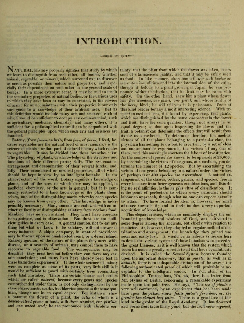 INTRODUCTION Natural History properly signifies that study by which we learn to distinguish from each other, all bodies, whether animal, vegetable, or mineral, which surround us; to discover as much as possible their nature and properties, and espe- cially their dependence on each other in the general scale of beings. In a more extensive sense, it may be said to teach the secondary properties of natural bodies, or the various uses to w hich they have been or may be converted, in the service ■of man : for an acquaintance with their properties is our only sure guide to a knowledge of their artificial uses. But as this definition w ould include many arts and sciences, each of which would be sufficient to occupy any common mind, such as agriculture, medicine, chemistry, and many others, it is sufficient for a philosophical naturalist to be acquainted with the general principles upon which such arts and sciences are founded. Botany, (from j3oTa»» an herb, from (3oro? of 0ecrxa>, I feed, be- cause vegetables are the natural food of most animals,) is the science of plants; or that part of natural history which relates to vegetables. It may be divided into three branches : 1st. The physiology of plants, or a knowledge of the structure and functions of their different parts; 2dly. The systematical arrangement and denomination of their several kinds; and, 3dly. Their economical or medical properties, all of which should be kept in view by an intelligent botanist. In the utmost extent of the word, Botany signifies a knowledge of plants, and of the uses to which they may be applied, in medicine, chemistry, or the arts in general: but it is com- monly restricted to a bare knowledge of the plants them- selves, and of the distinguishing marks w hereby each species may be known from every other. This knowledge is indis- pensably necessary. Many animals are endowed with an in- stinctive faculty of distinguishing salutary from noxious food. Mankind have no such instinct. They must have recourse to experience, and to observation. But these are not suffi- cient guides in every case. A general caution, not to eat any thing but what we know to be salutary, will not answer in every instance. A ship’s company, in want of provisions, may be throwm upon an uninhabited coast, or a desert island. Entirely ignorant of the nature of the plants they meet with, disease, or a scarcity of animals, may compel them to have recourse to vegetable food. The consequences may be dreadful—they must first eat before they can form any cer- tain conclusion; and many lives have already been lost in these hazardous experiments. If the whole science of botany were as complete as some of its parts, very little skill in it would be sufficient to guard with certainty from committing such fatal mistakes. There are certain classes and orders which are called natural, because every genus and species comprehended under them, is not only distinguished by the same characteristic marks, but likewise possesses the same qua- lities, though not in an equal degree. For instance; shew a botanist the flower of a plant, the calix of which is a double-valved glume or husk, with three stamina, two pistilla, and one naked seed; he can pronounce with absolute cer- 1. tainty, that the plant from which the flower was taken, bears seed of a farinaceous quality, and that it may be safely used as food. In like manner, shew him a flower with twelve or more stamina, all inserted into the internal side of the calix, though it belong to a plant growing in Japan, he can pro- nounce without hesitation, that its fruit may be eaten with safety. On the other hand, shew1 him a plant whose flower has jive stamina, one pistil, one petal, and w hose fruit is of the berry kind; he will tell you it is poisonous. Facts of this kind render botany a most interesting science. With re- spect to medical uses, it is found by experience, that plants, which are distinguished by the same characters in the flow er and fruit, have the same qualities, though not always in an equal degree; so that upon inspecting the flower and the fruit, a botanist can determine the effects that will result from its use as a medicine. To determine therefore the medical virtues of all the plants belonging to a particular class, the physician has nothing to do but to ascertain, by a set of clear and unquestionable experiments, the virtues of any one of them; and this amazingly shortens the labour of investigation. As the number of species are known to be upwards of20,000 ; by ascertaining the virtues of one genus, at a medium, you de- termine the number of 12 species. But by ascertaining the virtues of one genus belonging to a natural order, the virtues of perhaps 3 or 400 species are ascertained. A natural ar- rangement of the classes, orders, genera, and species, free in every instance from heterogeneous combinations, and disturb- ing no real affinities, is the ne plus ultra of classification. It is the point of perfection to which every naturalist should labour to approach, though what no one can expect actually to attain. To have formed the idea, is, however, no small advance towards it; and in itself implies a very important acquisition of knowledge. This elegant science, which so manifestly displays the un- bounded goodness and wisdom of God, was cultivated in some degree among the ancients, but chiefly with relation to medicine. As, however, they adopted no regular method of dis- tribution and arrangement, the knowledge they gained was soon and easily lost. It would be as tedious as useless here to detail the various systems of those botanists who preceded the great Linneus, as it is well known that the system which bears his name is greatly superior to all that have been hitherto devised. It is called the Sexual System, because founded upon the important discovery, that in plants, as well as in animals, there is an indisputable distinction of the sexes ; the following authenticated proof of which will probably be ac- ceptable to the intelligent reader. In Vol. xlvii. of the Philosophical Transactions, No. 25, there is a letter from Mr. Mylius of Berlin, concerning a remarkable experiment made upon the palm-tree. He says, “ The sex of plants is very well confirmed, by an experiment that has been made here upon the palma major foliis flabelli formibus, or, the greater fan-shaped-leaf palm. There is a great tree of this kind in the garden of the Royal Academy. It has flowered and borne fruit these thirty years, but the fruit never ripened, B