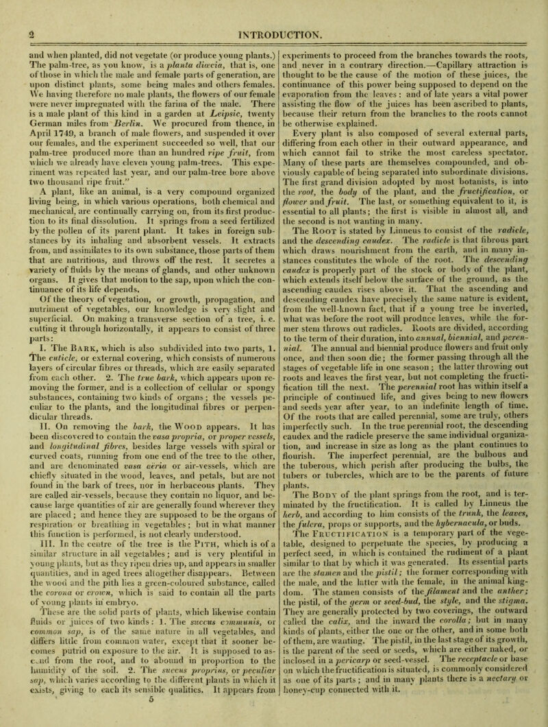 and when planted, did not vegetate (or produce young plants.) The palm-tree, as you know, is a planta dioeeia, that is, one of those in which t he male and female parts of generation, are upon distinct plants, some being males and others females. We having therefore no male plants, the flowers of our female were never impregnated with the farina of the male. There is a male plant of this kind in a garden at Leipsic, twenty German miles from Berlin. We procured from thence, in April 1749, a branch of male flowers, and suspended it over our females, and the experiment succeeded so well, that our palm-tree produced more than an hundred ripe fruit, from which we already have eleven young palm-trees. This expe- riment was repeated last year, and our palm-tree bore above two thousand ripe fruit.” A plant, like an animal, is a very compound organized living being, in which various operations, both chemical and mechanical, are continually carrying on, from its first produc- tion to its final dissolution. It springs from a seed fertilized by the pollen of its parent plant. It takes in foreign sub- stances by its inhaling and absorbent vessels. It extracts from, and assimilates to its own substance, those parts of them that are nutritious, and throws off the rest. It secretes a variety of fluids by the means of glands, and other unknown organs. It gives that motion to the sap, upon which the con- tinuance of its life depends. Of the theory of vegetation, or growth, propagation, and nutriment of vegetables, our knowledge is very slight and superficial. On making a transverse section of a tree, i. e. cutting it through horizontally, it appears to consist of three parts: I. The Bark, which is also subdivided into two parts, 1. The cuticle, or external covering, which consists of numerous layers of circular fibres or threads, which are easily separated from each other. 2. The true bark, which appears upon re- moving the former, and is a collection of cellular or spongy substances, containing two kinds of organs; the vessels pe- culiar to the plants, and the longitudinal fibres or perpen- dicular threads. II. On removing the bark, the Wood appears. It has been discovered to contain the vasa propria, or proper vessels, and longitudinal fibres, besides large vessels with spiral or curved coats, running from one end of the tree to the other, and are denominated vasa utria or air-vessels, which are chiefly situated in the wood, leaves, and petals, but are not found in the bark of trees, nor in herbaceous plants. They are called air-vessels, because they contain no liquor, and be- cause large quantities of air are generally found wherever they are placed ; and hence they are supposed to be the organs of respiration or breathing in vegetables ; but in what manner this function is performed, is not clearly understood. III. In the centre of the tree is the Pith, which is of a similar structure in all vegetables; and is very plentiful in young plants, but as they ripen dries up, and appears in smaller quantities, and in aged trees altogether disappears. Between the wood and the pith lies a grcen-coloured substance, called the corona or crown, which is said to contain all the parts of young plants in embryo. These are the solid parts of plants, which likewise contain fluids or juices of two kinds: 1. The succus communis, or common sap, is of the same nature in all vegetables, and differs little from common water, except that it sooner be- comes putrid on exposure to the air. It is supposed to as- cend from the root, and to abound in proportion to the humidity of the soil. 2. The succus proprius, or peculiar sap, which varies according to the different plants in which it exists, giving to each its sensible qualities. It appears from ' 5 experiments to proceed from the branches towards the roots, and never in a contrary direction.—Capillary attraction is thought to be the cause of the motion of these juices, the continuance of this power being supposed to depend on the evaporation from the leaves : and of late years a vital power assisting the flow of the juices has been ascribed to plants, because their return from the branches to the roots cannot be otherwise explained. Every plant is also composed of several external parts, differing from each other in their outward appearance, and which cannot fail to strike the most careless spectator. Many of these parts are themselves compounded, and ob- viously capable of being separated into subordinate divisions. The first grand division adopted by most botanists, is into the root, the body of the plant, and the fructification, or flower and fruit. The last, or something equivalent to it, is essential to all plants; the first is visible in almost all, and the second is not wanting in many. The Root is stated by Linneus to consist of the radicle, and the descending caudex. The radicle is that fibrous part which draws nourishment from the earth, and in many in- stances constitutes the whole of the root. The descending caudex is properly part of the stock or body of the plant, which extends itself below the surface of the ground, as the ascending caudex rises above it. That the ascending and descending caudex have precisely the same nature is evident, from the well-known fact, that if a young tree be inverted, what was before the root will produce leaves, while the for- mer stem throws out radicles. Roots are divided, according to the term of their duration, into annual, biennial, and peren- nial. The annual and biennial produce flowers and fruit only once, and then soon die; the former passing through all the stages of vegetable life in one season ; the latter throwing out roots and leaves the first year, but not completing the fructi- fication till the next. The perennial root has within itself a principle of continued life, and gives being to new flowers and seeds year after year, to an indefinite length of time. Of the roots that are called perennial, some are truly, others imperfectly such. In the true perennial root, the descending caudex and the radicle preserve the same individual organiza- tion, and increase in size as long as the plant continues to flourish. The imperfect perennial, are the bulbous and the tuberous, which perish after producing the bulbs, the tubers or tubercles, which are to be the parents of future plants. The Body of the plant springs from the root, and is ter- minated by the fructification. It is called by Linneus the herb, and according to him consists of the trunk, the leaves, the fulcra, props or supports, and the hybernacula, or buds. The Fructification is a temporary part of the vege- table, designed to perpetuate the species, by producing a perfect seed, in which is contained the rudiment of a plant similar to that by which it was generated. Its essential parts are the stamen and the pistil; the former corresponding with the male, and the latter with the female, in the animal king- dom. The stamen consists of the filament and the anther; the pistil, of the germ or seed-bud, the style, and the stigma. They are generally protected by two coverings, the outward called the calix, and the inward the corolla; but in many kinds of plants, either the one or the other, and in some both of them, are wanting. The pistil, in the last stage of its growl h, is the parent of the seed or seeds, which are either naked, or inclosed in a pericarp or seed-vessel. The receptacle or hase on which the fructification is situated, is commonly considered as one pf its parts; and in many plants there is a nectary or honey-cup connected with it.