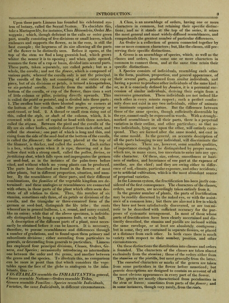 Upon these parts Linneus lias founded his celebrated sys- tem of botany, called the Sexual System. To elucidate this, take a Martagon lily, for instance, Class Hexandria, Order Mo- no rjyni a ; which, though deficient in the calix or outer green part, usually consisting of five divisions or small leaves, which embraces and supports the flower, as in the rose, is still the best example ; the largeness of its size allowing all the parts of the flower to be distinctly seen. Before it opens, at the top of the stem we find a long greenish bud, which grows whiter the nearer it is to opening ; and when quite opened, assumes the form of a cup or basin, divided into several parts. These parts, taken separately, are called petals; but as a whole, the corolla; and not the flower, which is composed of various parts, w hereof the corolla only is not the principal. The corolla of the lily not consisting of one entire cup or piece, but of six divisions or petals, is termed a hexapetalous, or six-petaled corolla. Exactly from the middle of the bottom of the corolla, or cup of the flow er, there rises a sort of little column or pillar, pointing directly upwards. This is called the pistil or pointal, anjJ is divided into three parts : 1. Tlte swollen base with three blunted angles or corners at the bottom of the corolla, called the germen, pericarp or •seed-vessel, or bud. 2. A thread or small stem rising out of this, called the style, or shaft of the column, which, 3. is crowned with a sort of capital or head with three notches, called the stigma. Between the pistil and the corolla of the lily are six other bodies, entirely distinct from each other, and called the stamina; one part of which is long and thin, and rising from the side of the seed-bud at the bottom of the corolla, is called the filament; the other part, placed at the top of (he filament, is thicker, and called the anther. Each anther is a box, which opens when it is ripe, throwing out a fine yellow' dust with a strong smell, called the pollen, farina, or fertilizing dust, which falls upon and impregnates the germen or seed-bud, as in the instance of the palm-trees before cited, and without which no young plants can be produced. The parts here described are found in the flowers of most other plants, but in different proportion, situation, and num- ber. By the resemblance of these parts, and their different combinations, the families of the vegetable kingdom are de- termined : and these analogies or resemblances are connected with others, in those parts of the plant which often seem des- titute of all relation to them. Thus, this number of six stamina, sometimes only three, of six petals or divisions of the corolla, and the triangular or three-cornered form of the germen or seed-bud, distinguish the lily tribe; the roots whereof are in geueral bulbous, i. e. round, and many-coated, like an onion; while that of the above specimen, is individu- ally distinguished by being a squamous bulb, or scaly ball. A description of the different parts of a plant, must neces- sarily be obtained before it can be known. It is necessary, therefore, to pursue resemblances and differences through a number of gradations, and to found upon them primary and subordinate divisions; either ascending from particulars to generals, or descending from generals to particulars. Linneus has employed four principal divisions, Classes, Orders, Ge- nera, and Species; occasionally introducing an intermediate one between the order and the genus, and another between the genus and the species. To illustrate this, no comparison can be more in point than that which considers the vege- tables upon the face of the globe as analogous to the inha- bitants, thus: — VEGETABLES resemble the INHABITANTS in general, Classes resemble Nations—Orders resemble Tribes, Genera resemble Families—Species resemble Individuals, Varieties, the same Individuals, in different circumstances. A Class, is an assemblage of orders, having one or more characters in common, but retaining their specific distinc- tions ; and as it stands at the top of the series, it seizes the most general and most w idely-diffused resemblances, and comprehends the greatest number of particular differences. An Order is a collection of genera connected together by one or more common characters; but, like the classes, still pre- serving their specific distinctions. A Genus is an assemblage of species, which, as well as the classes and orders, have some one or more characters in common to connect them, and at the same time retain their specific distinctions. A Species consists of individuals) resembling each othei in the form, position, proportion, and general appearance, of their several parts, produced from similar individuals, and having a power to produce other individuals of the same kind : or, as it is concisely defined by Jussieu, it is a perennial suc- cession of similar individuals, deriving their origin from a successive generation. These individuals are not indeed like each other in every minute respect; such a perfect confor- mity does not exist in any two individuals, either of animate or inanimate organized nature. But the difference between those of the same species, though sufficiently discernible by the eye, cannot easily be expressed in w ords. With a strongly- marked resemblance in all their parts, there is a perpetual variation in their outline, and other particulars; so that no two individuals, lying one upon the other, will entirely corre- spond. They are formed after the same model, not cast in the same mould. In the general, an accurate description of all the parts belonging to any individual, will discriminate the- w hole species. There are, however, some sensible qualities, of importance enough to be distinguished by proper names, which are, in many cases, too uncertain to enter into any spe- cific character. Of these, size, colour, smoothness or hairi- ness of surface, and luxuriance of one part at the expence of another, are the chief; and they are owing either to differ- ence of soil, climate, particular exposure, and other accidents; or to artificial cultivation, which is the most abundant source of perpetual varieties. In the Linnean system, the fructification has been justly con- sidered of the first consequence. The characters of the classes, orders, and genera, are accordingly taken entirely from it. In the greater number of plants, the parts of fructification may be readily discerned by the naked eye, or w ith the assist- ance of a common lens ; but there are also not a few' in which they have not been satisfactorily discovered, or are too mi- nute to be described with sufficient accuracy for the pur- poses of systematic arrangement. In most of those whose parts of fructification have been clearly ascertained and dis- tinctly described, the stamina and pistilla are inclosed w ithin the same envelope, or at least are absolutely contiguous; but in some, they are contained in separate flowers, or placed at a distance from each other. In both cases there is much variety with respect to their number, position, and other circumstances. On these distinctions the distribution into classes and orders is founded. The characters of the classes are taken almost exclusively from the stamina; those of the orders either from the stamina or the pistilla, but most generally from the latter. The essential characters or marks of the genera are taken from some particulars in the flow er before unnoticed; but generic descriptions are designed to contain an account of all the most obvious appearances in every part of the flow er. The species are mostly characterised from peculiarities in the stem or leaves; sometimes from parts of the flower; and in some instances, though very rarely, from the roots.