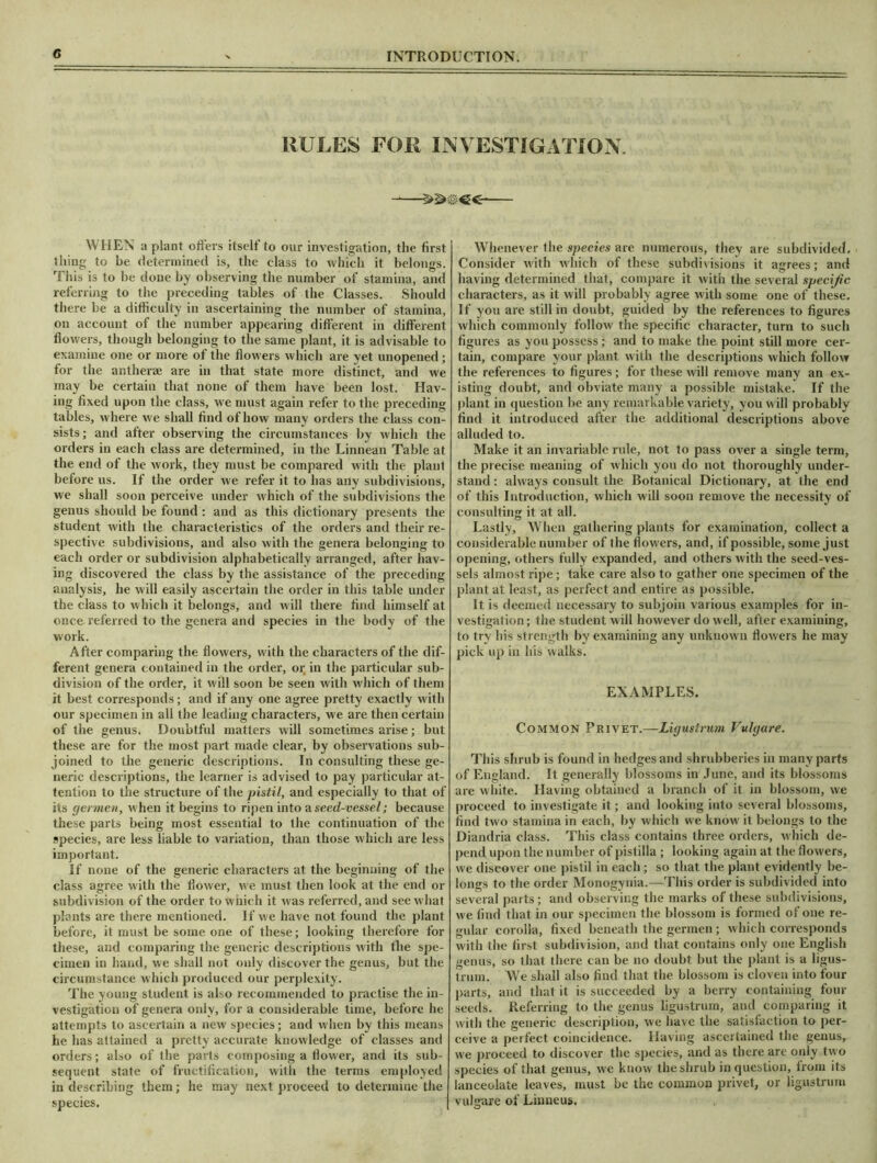 RULES FOR INVESTIGATION. WHEN a plant offers itself to our investigation, the first thing to be determined is, the class to which it belongs. This is to be done by observing the number of stamina, and referring to the preceding tables of the Classes. Should there be a difficulty in ascertaining the number of stamina, on account of the number appearing different in different flowers, though belonging to the same plant, it is advisable to examine one or more of the flowers which are yet unopened; for the anther® are in that state more distinct, and we may be certain that none of them have been lost. Hav- ing fixed upon the class, we must again refer to the preceding tables, where we shall find of how many orders the class con- sists; and after observing the circumstances by which the orders in each class are determined, in the Linnean Table at the end of the work, they must be compared with the plant before us. If the order we refer it to has any subdivisions, we shall soon perceive under which of the subdivisions the genus should be found : and as this dictionary presents the student with the characteristics of the orders and their re- spective subdivisions, and also with the genera belonging to each order or subdivision alphabetically arranged, after hav- ing discovered the class by the assistance of the preceding analysis, he will easily ascertain the order in this table under the class to which it belongs, and will there find himself at once referred to the genera and species in the body of the work. After comparing the flowers, with the characters of the dif- ferent genera contained in the order, or, in the particular sub- division of the order, it will soon be seen with which of them it best corresponds; and if any one agree pretty exactly with our specimen in all the leading characters, we are then certain of the genus. Doubtful matters will sometimes arise; but these are for the most part made clear, by observations sub- joined to the generic descriptions. In consulting these ge- neric descriptions, the learner is advised to pay particular at- tention to the structure of the pistil, and especially to that of its germen, when it begins to ripen into a seed-vessel; because these parts being most essential to the continuation of the species, are less liable to variation, than those which are less important. If none of the generic characters at the beginning of the class agree witli the flower, we must then look at the end or subdivision of the order to which it was referred, and see what plants are there mentioned. If we have not found the plant before, it must be some one of these; looking therefore for these, and comparing the generic descriptions with the spe- cimen in hand, we shall not only discover the genus, but the circumstance which produced our perplexity. The young student is also recommended to practise the in- vestigation of genera only, for a considerable time, before he attempts to ascertain a new species; and when by this means he has attained a pretty accurate knowledge of classes and orders; also of the parts composing a flower, and its sub- sequent state of fructification, with the terms employed in describing them; he may next proceed to determine the species. Whenever the species are numerous, they are subdivided. Consider with which of these subdivisions it agrees; and having determined that, compare it with the several specific characters, as it will probably agree with some one of these. If you are still in doubt, guided by the references to figures which commonly follow the specific character, turn to such figures as you possess ; and to make the point still more cer- tain, compare your plant with the descriptions which follow the references to figures; for these will remove many an ex- isting doubt, and obviate many a possible mistake. If the plant in question be any remarkable variety, you will probably find it introduced after the additional descriptions above alluded to. Make it an invariable rule, not to pass over a single term, the precise meaning of which you do not thoroughly under- stand : always consult the Botanical Dictionary, at the end of this Introduction, which will soon remove the necessity of consulting it at all. Lastly, When gathering plants for examination, collect a considerable number of the flowers, and, if possible, some just opening, others fully expanded, and others with the seed-ves- sels almost ripe; take care also to gather one specimen of the plant at least, as perfect and entire as possible. It is deemed necessary to subjoin various examples for in- vestigation; the student will however do well, after examining, to try his strength by examining any unknown flowers he may pick up in his walks. EXAMPLES. Common Privet.—Ligustrum Vulgare. This shrub is found in hedges and shrubberies in many parts of England. It generally blossoms in June, and its blossoms are white. Having obtained a branch of it in blossom, we proceed to investigate it; and looking into several blossoms, find two stamina in each, by which we know it belongs to the Diandria class. This class contains three orders, which de- pend upon the number of pistilla ; looking again at the flowers, we discover one pistil in each; so that the plant evidently be- longs to the order Monogynia.—This order is subdivided into several parts; and observing the marks of these subdivisions, we find that in our specimen the blossom is formed of one re- gular corolla, fixed beneath the germen ; which corresponds with the first subdivision, and that contains only one English genus, so that there can be no doubt but the plant is a ligus- trum. We shall also find that the blossom is cloven into four parts, and that it is succeeded by a berry containing four seeds. Referring to the genus ligustrum, and comparing it with the generic description, we have the satisfaction to per- ceive a perfect coincidence. Having ascertained the genus, we proceed to discover the species, and as there arc only two species of that genus, we know the shrub in question, from its lanceolate leaves, must be the common privet, or ligustrum vulgare of Linneus.