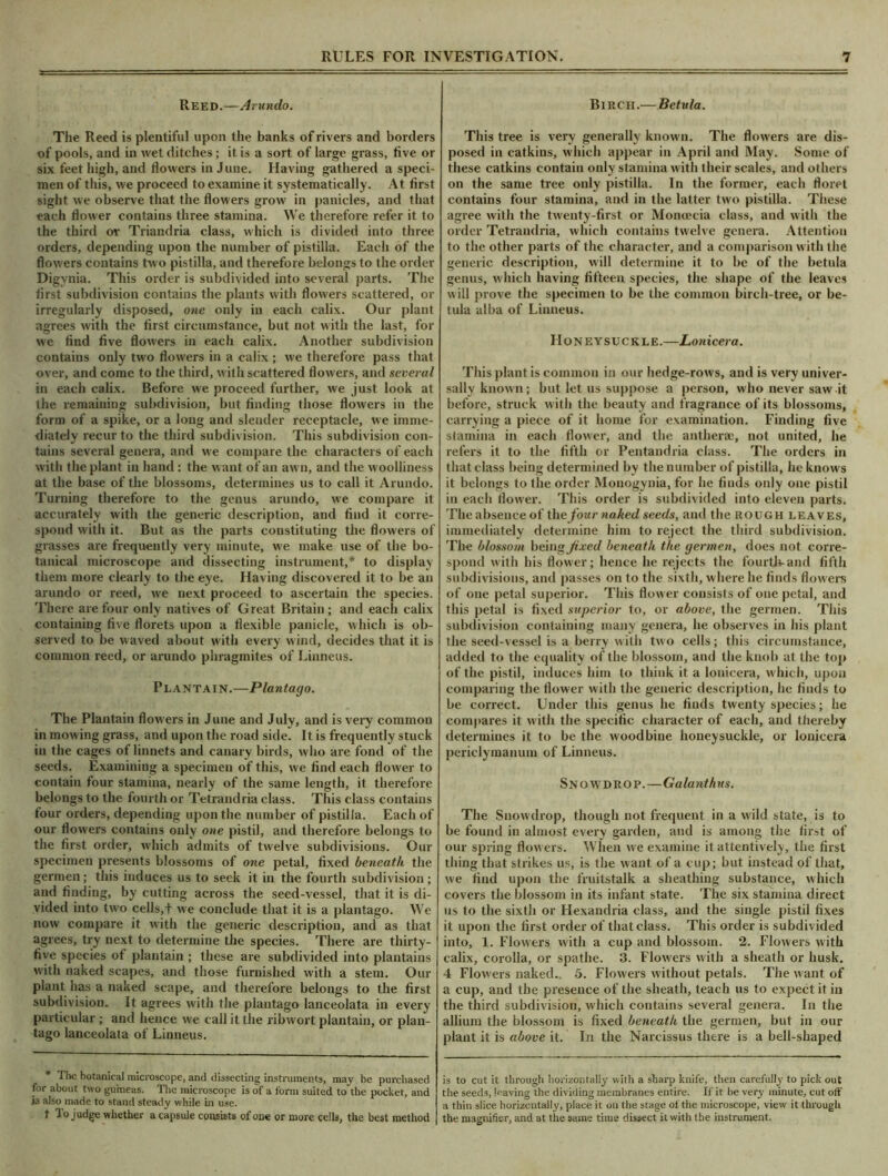 Reed.—A > undo. The Reed is plentiful upon the banks of rivers and borders of pools, and in wet ditches; it is a sort of large grass, five or six feet high, and flowers in June. Having gathered a speci- men of this, we proceed to examine it systematically. At first sight we observe that the flowers grow in panicles, and that each flower contains three stamina. We therefore refer it to the third ov Triandria class, which is divided into three orders, depending upon the number of pistilla. Each of the flowers contains two pistilla, and therefore belongs to the order Digynia. This order is subdivided into several parts. The first subdivision contains the plants with flowers scattered, or irregularly disposed, one only in each calix. Our plant agrees with the first circumstance, but not with the last, for we find five flowers in each calix. Another subdivision contains only two flowers in a calix ; we therefore pass that over, and come to the third, with scattered flowers, and several in each calix. Before we proceed further, we just look at the remaining subdivision, but finding those flowers in the form of a spike, or a long and slender receptacle, we imme- diately recur to the third subdivision. This subdivision con- tains several genera, and we compare the characters of each with the plant in hand : the want of an awn, and the woolliness at the base of the blossoms, determines us to call it Arundo. Turning therefore to the genus arundo, we compare it accurately with the generic description, and find it corre- spond with it. But as the parts constituting the flowers of grasses are frequently very minute, we make use of the bo- tanical microscope and dissecting instrument,* to display them more clearly to the eye. Having discovered it to be an arundo or reed, we next proceed to ascertain the species. There are four only natives of Great Britain; and each calix containing five florets upon a flexible panicle, which is ob- served to be waved about with every wind, decides that it is common reed, or arundo phragmites of Linneus. Plantain.—Plantago. The Plantain flowers in June and July, and is very common in mowing grass, and upon the road side. It is frequently stuck in the cages of linnets and canary birds, who are fond of the seeds. Examining a specimen of this, we find each flower to contain four stamina, nearly of the same length, it therefore belongs to the fourth or Tetrandria class. This class contains four orders, depending upon the number of pistilla. Each of our flowers contains only one pistil, and therefore belongs to the first order, which admits of twelve subdivisions. Our specimen presents blossoms of one petal, fixed beneath the germen; this induces us to seek it in the fourth subdivision ; and finding, by cutting across the seed-vessel, that it is di- vided into two cells,f we conclude that it is a plantago. We now compare it with the generic description, and as that agrees, try next to determine the species. There are thirty- five species of plantain ; these are subdivided into plantains with naked scapes, and those furnished with a stem. Our plant has a naked scape, and therefore belongs to the first subdivision. It agrees with the plantago lanceolata in every particular ; and hence we call it the ribwort plantain, or plan- tago lanceolata of Linneus. * The botanical microscope, and dissecting instruments, may be purchased for about two guineas. The microscope is of a form suited to the pocket, and is also made to stand steady while in use. t To judge whether a capsule consists of one or more cells, the best method Birch.— Betula. This tree is very generally known. The flowers are dis- posed in catkins, which appear in April and May. Some of these catkins contain only stamina with their scales, and others on the same tree only pistilla. In the former, each floret contains four stamina, and in the latter two pistilla. These agree with the twenty-first or Monoecia class, and with the order Tetrandria, which contains twelve genera. Attention to the other parts of the character, and a comparison w ith the generic description, will determine it to be of the betula genus, which having fifteen species, the shape of the leaves will prove the specimen to be the common birch-tree, or be- tula alba of Linneus. Honeysuckle.—Lonicera. This plant is common in our hedge-rows, and is very univer- sally known; but let us suppose a person, who never saw it before, struck with the beauty and fragrance of its blossoms, carrying a piece of it home for examination. Finding five stamina in each flower, and the anther®, not united, he refers it to the fifth or Pentandria class. The orders in that class being determined by the number of pistilla, he knows it belongs to the order Monogynia, for he finds only one pistil in each flower. This order is subdivided into eleven parts. The absence of the four naked seeds, and the rough leaves, immediately determine him to reject the third subdivision. Tire blossom being fixed beneath the germen, does not corre- spond with his flower; hence he rejects the fourth-and fifth subdivisions, and passes on to the sixth, where he finds flowers of one petal superior. This flower consists of one petal, and this petal is fixed superior to, or above, the germen. This subdivision containing many genera, he observes in his plant the seed-vessel is a berry with two cells; this circumstance, added to the equality of the blossom, and the knob at the top of the pistil, induces him to think it a lonicera, which, upon comparing the flower with the generic description, he finds to be correct. Under this genus he finds twenty species; he compares it with the specific character of each, and thereby determines it to be the woodbine honeysuckle, or lonicera periclymanum of Linneus. Snowdrop.—Galanthus. The Snow drop, though not frequent in a wild state, is to be found in almost every garden, and is among the first of our spring flow ers. When we examine it attentively, the first thing that strikes us, is the want of a cup; but instead of that, we find upon the fruitstalk a sheathing substance, which covers the blossom in its infant state. The six stamina direct us to the sixth or Hexandria class, and the single pistil fixes it upon the first order of that class. This order is subdivided into, 1. Flowers with a cup and blossom. 2. Flowers with calix, corolla, or spathe. 3. Flowers with a sheath or husk. 4 Flowers naked. 5. Flowers without petals. The w ant of a cup, and the presence of the sheath, teach us to expect it in the third subdivision, which contains several genera. In the allium the blossom is fixed beneath the germen, but in our plant it is above it. In the Narcissus there is a bell-shaped is to cut it through horizontally with a sharp knife, then carefully to pick out the seeds, leaving the dividing membranes entire. If it be very minute, cut off a thin slice horizontally, place it on the stage of the microscope, view it through the magnifier, and at the same time dissect it with the instrument.
