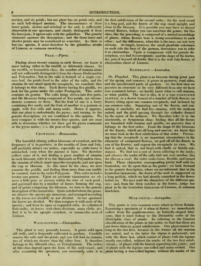nectary, and six petals; but our plant has six petals only, and no such bell-shaped nectary. The circumstance of three inner petals, shorter and notched at the end, is sufficiently observable in our specimen, and clearly distinguish it from the leucojum; it agrees only with the galanthus. The generic character answers the description; and the three inner and shorter petals may be considered as a nectary. As there is but one species, it must therefore be the galanthus nivalis of Linneus, or common snowdrop. Pear.—Pxjrus. Finding about twenty stamina in each flower, we know it must belong either to the twelfth or thirteenth classes. In the twelfth, or Icosandria class, the number of stamina alone will not sufficiently distinguish it from the classes Dodecandria and Polyandria; but as the calix is formed of a single con- cave leaf, the petals fixed to the sides of the calix, and the stamina do not stand upon the receptacle, we conclude that it belongs to that class. Each flower having five pistilla, we look for the genus under the order Pentagynia. This order contains six genera. The calix being cloven into five parts, and the blossoms being composed of five petals, are circum- stances common to three. But the fruit of one is a berry containing five seeds, and the fruit of another is a pomum or apple, with five cells and many seeds. Hence it appears, that our plant is undoubtedly the pyrus; and turning to the generic description, we are confirmed in this opinion. We next compare it with the twenty-four species, and are soon able to determine whether we have got the pyrus communis or the pyrus malus; i. e. the pear or the apple. Crowfoot.—Ranunculus. The beautiful shining yellow blossoms of crowfoot, and the frequency of it in pastures, in the months of June and July, will probably attract our notice, especially as cattle leave it untouched, even when the pasture is bare. We therefore collect some of it, and finding a great number of stamina in each blossom, refer it to the thirteenth or Polyandria class, the stamina of which stand upon the receptacle, and not upon the cup or blossom. As this must be the class, we next examine the pistilla, and finding them more than can readily be counted, turn to the order Polygynia. This order includes twenty-one genera. Upon an accurate examination we ob- serve a little pore or nectary within the claw of each petal; and governed also by a number of leaves forming the cup, and of petals composing the blossom, we turn to the generic description of the ranunculus. Quite satisfied about the genus, we observe the species are numerous, and arranged according as the leaves are divided, or not divided. In our specimen the leaves are divided. We then compare it with each of the species ; and from its open or expanded calix, its cylindrical fruit-stalks, its leaves with three divisions, many clefts, See. find it to be the upright crowfoot, or ranunculus acris of Linneus. Wall-flower.—Cheiranthus. This plant is very generally known. It grows wild upon old walls, and is frequently cultivated in gardens. Carefully remove the calix and the petals, and you w ill find six stamina, two of which are shorter than the other four. It therefore belongs to the fifteenth class, or Tetradyuamia, The orders of this class depend upon the form of the seed-vessel; and after examining the specimen, you necessarily refer it to 1 the first subdivision of the second order ; for the seed-vessel is a long pod, and the leaves of the cup stand upright, and close to the blossom. It is possible you may have to dissect several flowers, before you can ascertain the genus; for this class, like the preceding, is composed of a natural assemblage of plants, whose flowers bear a strong resemblance to each other ; and the differences, when this is tire case, are not very obvious. At length, however, the small glandular substance on each side the base of the germen, determines you to refer it to cheiranthus. Upon a comparison with the generic de- scription, you find it corresponds; and the shape of the leaves, &c. puts it beyond all doubt, that it is the wall July flower, or cheiranthus cheiri of Linneus. Dandelion.—Leontodon. Or, Pissabed. This plant is in blossom during great part of the spring and summer; it grows in pastures, road sides, and the uncultivated parts of gardens. At the first view we perceive its structure to be very different from any we have ever examined before ; we hardly know what to call stamina, or what pistilla. The fact is this, it is a true compound flower, or a flower formed of a number of little flowers (or florets) sitting upon one common receptacle, and inclosed by one common calix. Separating one of the florets, and exa- mining it carefully, we find five stamina, with the antherae united, and the pistil passing through the cylinder formed by the union of the antherae. We therefore refer it to the nineteenth, or Syngenesia class: finding that all the florets are furnished with stamina and pistilla, we perceive that it belongs to the first order. From the shape of the blossoms of the florets, which are all long and narrow, we know that we must look in the first subdivision of that order. Perceiv- ing that the receptacle is an important circumstance in the character of compound flowers, we pull off all the florets in one of the flow ers, and expose the receptacle to view. We find it naked, that is, not beset with chaffy or bristly sub- stances. We find too a sort of down adhering to the seeds; and observe the scales of the calix laid one over another, like the tiles on a roof; the outer scales loose, flexible, and turned back. These characters corresponding pretty well with the leontodon, we fix upon that as the genus: we look forward to the generic description, where we are informed, that in the leontodon taraxacum, the down of the seed is supported on a long pedicle, which we had already remarked in the flower before us. We next read the characters of the different spe- cies ; and, from the deep notches in the leaves, judge our plant to be the leontodon taraxacum of Linneus, or common dandelion. Milk-vetch.—Astragalus. This genus is very common every where in Great Britain. Examining a specimen of it when in flower, we immediately collect from the papilionaceous, or butterfly-shaped blos- soms, that it must belong to the Decandria order of the Diadelphia class of plants. In referring to the Linnean classification of the plants in this order, w'e find that there are not fewer than six grand subdivisions. Our plant cannot be- long to the two first, because in the former all the stamina are united, and in the latter the stigma is pubescent; nor with the three last, which consist of plants with the legume mostly one-celled, without the marks of the two first subdi- visions ; of plants with the loment separating into joints; and of plants witli the legume one-celled and many-seeded. Our plant having a two-celled legume, without the marks of the