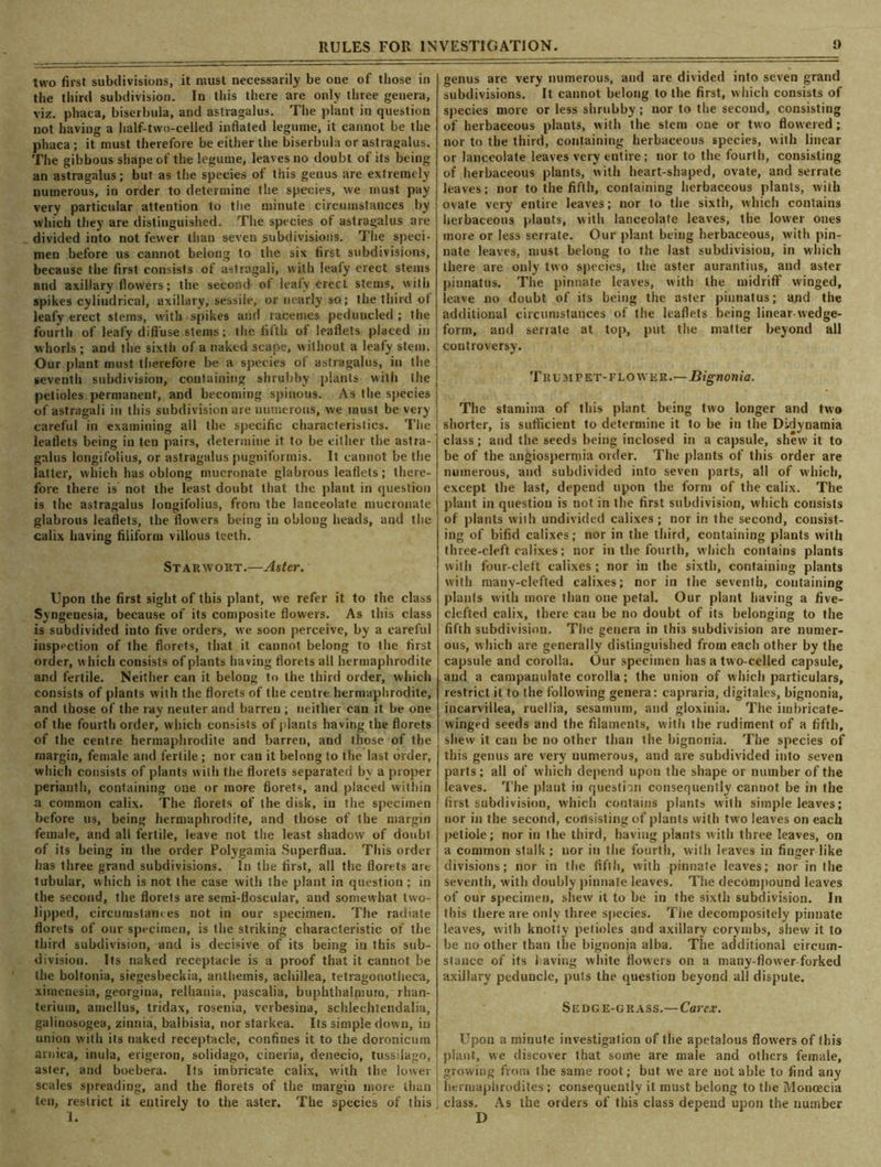two first subdivisions, it must necessarily be one of those in the third subdivision. In this there are only three genera, viz. phaca, biserbula, and astragalus. The plant in question not having a half-two-celled inflated legume, it cannot be the phaca; it must therefore be either the biserbula or astragalus. The gibbous shape of the legume, leaves no doubt of its being an astragalus; but as the species of this genus are extremely numerous, in order to determine the species, we must pay very particular attention to the minute circumstances by which they are distinguished. The species of astragalus are divided into not fewer than seveu .subdivisions. The speci- men before us cannot belong to the six first subdivisions, because the first consists of astragali, with leafy erect stems and axillary flowers; the second of leafy erect stems, with spikes cylindrical, axillary, sessile, or nearly so; the third of leafy erect stems, with spikes and racemes peduncled ; the fourth of leafy diffuse stems; the fifth of leaflets placed in whorls ; and the sixth of a naked scape, without a leafy stein. Our plant must therefore be a species of astragalus, in the seventh subdivision, containing shrubby plants with the petioles permanent, and becoming spinous. As the species of astragali in this subdivision are numerous, we must be very careful in examining all the specific characteristics. The \ leaflets being in ten pairs, determine it to be either the astra- galus longifolius, or astragalus pugniformis. It cannot be the latter, which has oblong mucronate glabrous leaflets; there- fore there is not the least doubt that the plant in question is the astragalus longifolius, from the lanceolate mucronate glabrous leaflets, the flowers being in obloug heads, and the calix having filiform villous teeth. Starwokt.—Aster. Upon the first sight of this plant, we refer it to the class Syngenesia, because of its composite flowers. As this class is subdivided into five orders, we soon perceive, by a careful inspection of the florets, that it cannot belong to the first order, which consists of plants having florets all hermaphrodite and fertile. Neither can it belong to the third order, which consists of plants with the florets of the centre hermaphrodite, and those of the ray neuter and barren ; neither can it be one of the fourth order, which consists of plants having the florets of the centre hermaphrodite and barren, and those of the margin, female and fertile ; nor can it belong to the last order, which consists of plants with the florets separated by a proper perianth, containing one or more florets, and placed within a common calix. The florets of the disk, in the specimen before us, being hermaphrodite, and those of the margin female, and all fertile, leave not the least shadow of doubt of its being in the order Polygamia Superflua. This order has three grand subdivisions. In the first, all the florets are tubular, which is not the case with the plant in question ; in the second, the florets are semi-floscular, and somewhat two- lipped, circumstances not in our specimen. The radiate florets of our specimen, is the striking characteristic of the third subdivision, and is decisive of its being in this sub- division. Its naked receptacle is a proof that it cannot be the boltonia, siegesbeckia, anthemis, achillea, tetragonotheca, ximenesia, georgina, relhania, pascalia, buphthalmum, rhan- terium, amellus, tridax, rosenia, verbesina, schlechtendalia, galinosogea, zinnia, balbisia, nor starkea. Its simple down, in union with its naked receptacle, confines it to the doronicum arnica, inula, erigeron, solidago, cineria, denecio, tussdago, aster, and boebera. Its imbricate calix, with the lower scales spreading, and the florets of the margin more than ten, restrict it entirely to the aster. The species of this ) 1. genus are very numerous, and are divided into seven grand subdivisions. It cannot belong to the first, which consists of species more or less shrubby; nor to the second, consisting of herbaceous plants, with the stem one or two flowered ; nor to the third, containing herbaceous species, with linear or lanceolate leaves very entire; nor to the fourth, consisting of herbaceous plants, with heart-shaped, ovate, and serrate leaves; nor to the fifth, containing herbaceous plants, with ovate very entire leaves; nor to the sixth, which contains herbaceous plants, with lanceolate leaves, the lower ones more or less serrate. Our plant being herbaceous, with pin- nate leaves, must belong to the last subdivision, in which there are only two species, the aster aurantius, and aster pinnatus. The pinnate leaves, with the midriff winged, leave no doubt of its being the aster pinnatus; and the additional circumstances of the leaflets being linear wedge- form, and serrate at top, put the matter beyond all controversy. T li u m rET-FLOWKR.—Bignonia. The stamina of this plant being two longer and two I shorter, is sufficient to determine it to be in the Didynamia class; and the seeds being inclosed in a capsule, shew it to be of the angiospermia order. The plants of this order are numerous, and subdivided into seven parts, all of which, except the last, depend upon the form of the calix. The plant in question is not in the first subdivision, which consists of plants with undivided calixes; nor in the second, consist- ing of bifid calixes; nor in the third, containing plants with three-cleft calixes; nor in the fourth, which contains plants with four-cleft calixes; nor in the sixth, containing plants with many-clefted calixes; nor in the seventh, containing plants with more than one petal. Our plant having a five- clefted calix, there can be no doubt of its belonging to the fifth subdivision. The genera in this subdivision are numer- ous, which are generally distinguished from each other by the capsule and corolla. Our specimen has a two-celled capsule, and a campanulate corolla; the union of which particulars, restrict it to the following genera: capraria, digitales, bignonia, incarvillea, ruellia, sesamum, and gloxinia. The imbricate- winged seeds and the filaments, with the rudiment of a fifth, shew it can be no other than the bignonia. The species of this genus are very numerous, and are subdivided into seven parts; all of which depend upon the shape or number of the leaves. The plant in question consequently cannot be in the first subdivision, which contains plants with simple leaves; nor in the second, consisting of plants with two leaves on each petiole; nor in the third, having plants with three leaves, on a common stalk ; nor in the fourth, with leaves in finger like divisions; nor in the fifth, with pinnate leaves; nor in the seventh, with doubly pinnate leaves. The decompound leaves of our specimen, shew it to be in the sixth subdivision. In this there are only three species. Tiie decompositely pinnate leaves, with knotty petioles and axillary corymbs, shew it to be no other than the bignonia alba. The additional circum- stance of its having white flowers on a many-flower forked axillary peduuclc, puts the question beyond all dispute. Sedge-grass.—Car ex. Upon a minute investigation of the apetalous flowers of (his plant, we discover that some are male and others female, growing from the same root; but we are not able to find any hermaphrodites ; consequently it must belong to the Monoecia ; class. As the orders of this class depend upon the number D