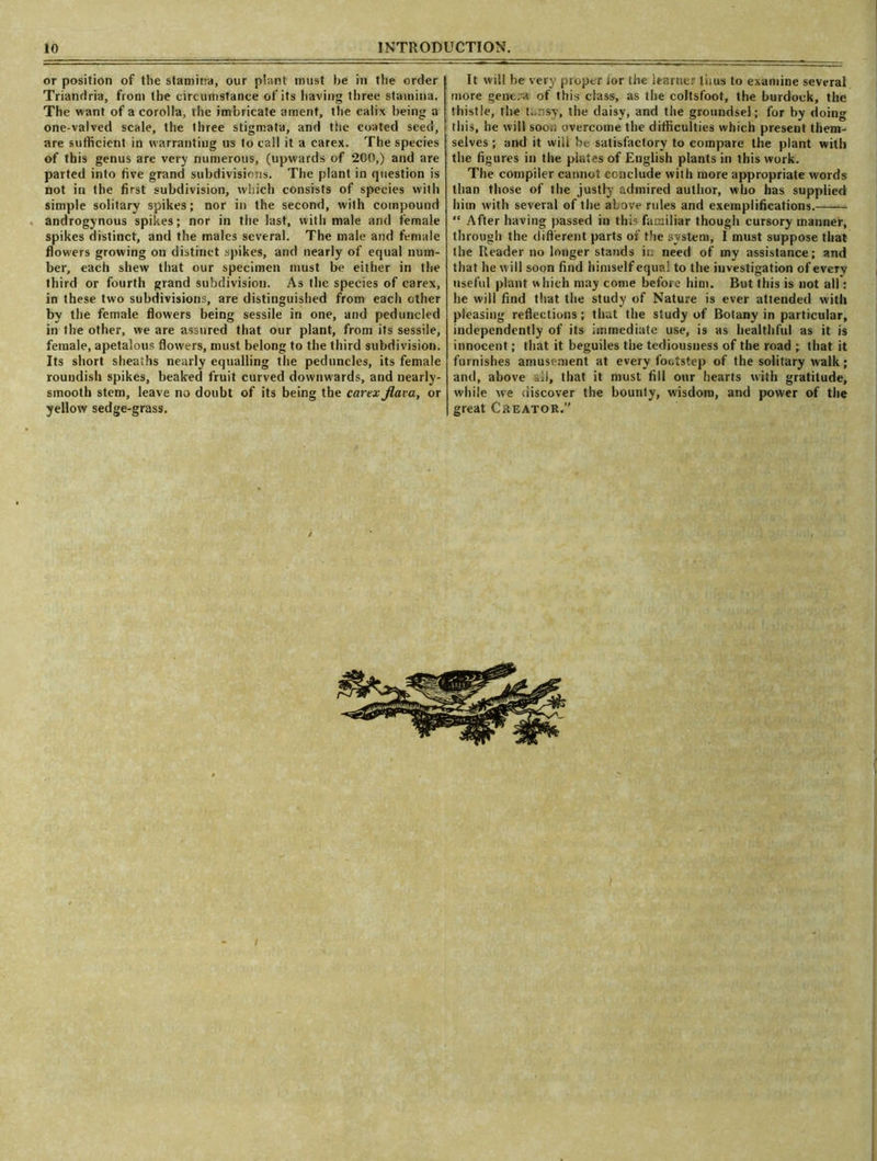 or position of the stamina, our plant must he in the order Triandria, from the circumstance of its having three stamina. The want of a corolla, the imbricate ament, the calix being a one-valved scale, the three stigmata, and the coated seed, are sufficient in warranting us to call it a carex. The species of this genus are very numerous, (upwards of 200,) and are parted into five grand subdivisions. The plant in question is not in the first subdivision, which consists of species with simple solitary spikes; nor in the second, with compound androgynous spikes; nor in the last, with male and female spikes distinct, and the males several. The male and female flowers growing on distinct spikes, and nearly of equal num- ber, each shew that our specimen must be either in the third or fourth grand subdivision. As the species of carex, in these two subdivisions, are distinguished from each other by the female flowers being sessile in one, and peduncled in the other, we are assured that our plant, from its sessile, female, apetalous flowers, must belong to the third subdivision. Its short sheaths nearly equalling the peduncles, its female roundish spikes, beaked fruit curved downwards, and nearly- smooth stem, leave no doubt of its being the carex flara, or yellow sedge-grass. It will be very proper ior the learner thus to examine several more genera of this class, as the coltsfoot, the burdock, the thistle, the tansy, the daisy, and the groundsel; for by doing this, he will soon overcome the difficulties which present them- selves ; and it will be satisfactory to compare the plant with the figures in the piates of English plants in this work. The compiler cannot conclude with more appropriate words than those of the justly admired author, who has supplied him with several of the above rules and exemplifications. “ After having passed in this familiar though cursory manner, through the different parts of the system, I must suppose that the Reader no longer stands in need of my assistance; and that he will soon find himself equal to the investigation of every useful plant which may come before him. But this is not all: he will find that the study of Nature is ever attended with pleasing reflections; that the study of Botany in particular, independently of its immediate use, is as healthful as it is innocent; that it beguiles the tediousness of the road ; that it furnishes amusement at every footstep of the solitary walk; and, above all, that it must fill our hearts with gratitude, while we discover the bounty, wisdom, and power of the great Creator.”